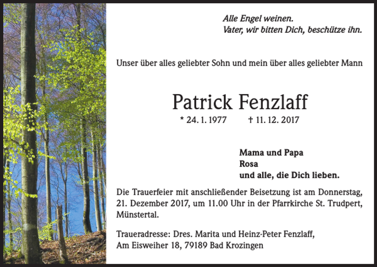 <p>Alle Engel weinen.<br />Vater, wir bitten Dich, beschütze ihn.</p><p>Unser über alles geliebter Sohn und mein über alles geliebter Mann</p><p>Patrick Fenzlaff<br />* 24. 1. 1977</p><p>† 11. 12. 2017</p><p>Mama und Papa<br />Rosa<br />und alle, die Dich lieben.<br />Die Trauerfeier mit anschließender Beisetzung ist am Donnerstag,<br />21. Dezember 2017, um 11.00 Uhr in der Pfarrkirche St. Trudpert,<br />Münstertal.<br />Traueradresse: Dres. Marita und Heinz-Peter Fenzlaff,<br />Am Eisweiher 18, 79189 Bad Krozingen</p>