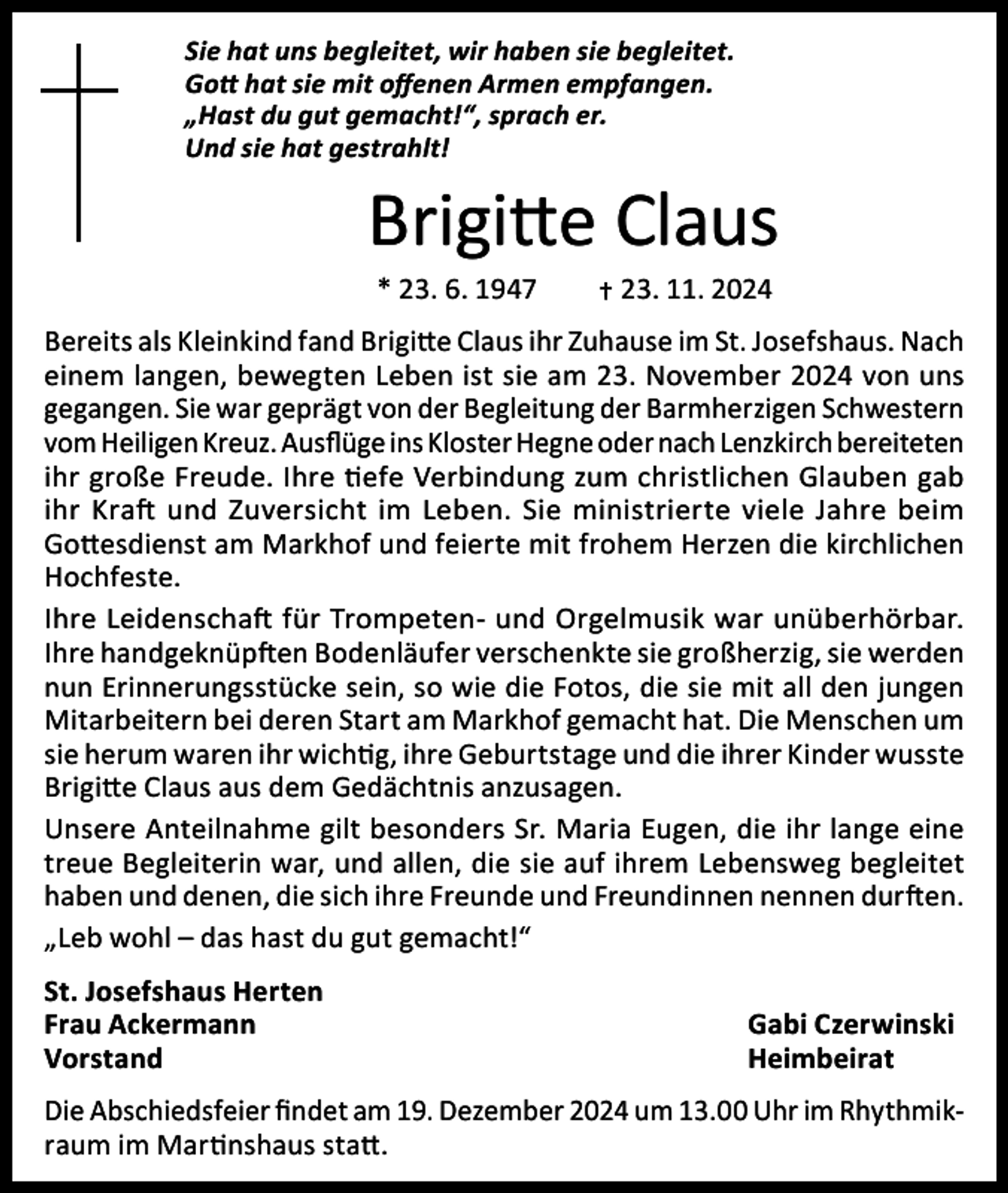 <p>Sie hat uns begleitet, wir haben sie begleitet.<br />Gott hat sie mit offenen Armen empfangen.<br />„Hast du gut gemacht!“, sprach er.<br />Und sie hat gestrahlt!</p><p>Brigitte Claus<br />* 23. 6. 1947 † 23. 11. 2024</p><p>Bereits als Kleinkind fand Brigitte Claus ihr Zuhause im St. Josefshaus. Nach<br />einem langen, bewegten Leben ist sie am 23. November 2024 von uns<br />gegangen. Sie war geprägt von der Begleitung der Barmherzigen Schwestern<br />vom Heiligen Kreuz. Ausflüge ins Kloster Hegne oder nach Lenzkirch bereiteten<br />ihr große Freude. Ihre tiefe Verbindung zum christlichen Glauben gab<br />ihr Kraft und Zuversicht im Leben. Sie ministrierte viele Jahre beim<br />Gottesdienst am Markhof und feierte mit frohem Herzen die kirchlichen<br />Hochfeste.<br />Ihre Leidenschaft für Trompeten- und Orgelmusik war unüberhörbar.<br />Ihre handgeknüpften Bodenläufer verschenkte sie großherzig, sie werden<br />nun Erinnerungsstücke sein, so wie die Fotos, die sie mit all den jungen<br />Mitarbeitern bei deren Start am Markhof gemacht hat. Die Menschen um<br />sie herum waren ihr wichtig, ihre Geburtstage und die ihrer Kinder wusste<br />Brigitte Claus aus dem Gedächtnis anzusagen.<br />Unsere Anteilnahme gilt besonders Sr. Maria Eugen, die ihr lange eine<br />treue Begleiterin war, und allen, die sie auf ihrem Lebensweg begleitet<br />haben und denen, die sich ihre Freunde und Freundinnen nennen durften.<br />„Leb wohl – das hast du gut gemacht!“<br />St. Josefshaus Herten<br />Frau Ackermann<br />Gabi Czerwinski<br />Vorstand Heimbeirat<br />Die Abschiedsfeier findet am 19. Dezember 2024 um 13.00 Uhr im Rhythmikraum im Martinshaus statt.</p>