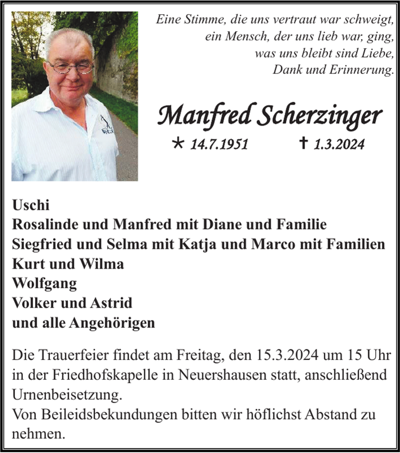 Eine Stimme, die uns vertraut war schweigt,
ein Mensch, der uns lieb war, ging,
was uns bleibt sind Liebe,
Dank und Erinnerung.
Manfred Scherzinger
* 14.7.1951 1.3.2024
Uschi
Rosalinde und Manfred mit Diane und Familie
Siegfried und Selma mit Katja und Marco mit Familien
Kurt und Wilma
Wolfgang
Volker und Astrid
und alle Angehörigen
Uschi
Rosalinde und Manfred mit Diane und Familie
Siegfried und Selma mit Katja und Marco mit Familien
Kurt und Wilma
Wolfgang
Volker und Astrid
und alle Angehörigen
Die Trauerfeier findet am Freitag, den 15.3.2024 um 15 Uhr
in der Friedhofskapelle in Neuershausen statt, anschließend
Urnenbeisetzung.
Von Beileidsbekundungen bitten wir höflichst Abstand zu
nehmen.
