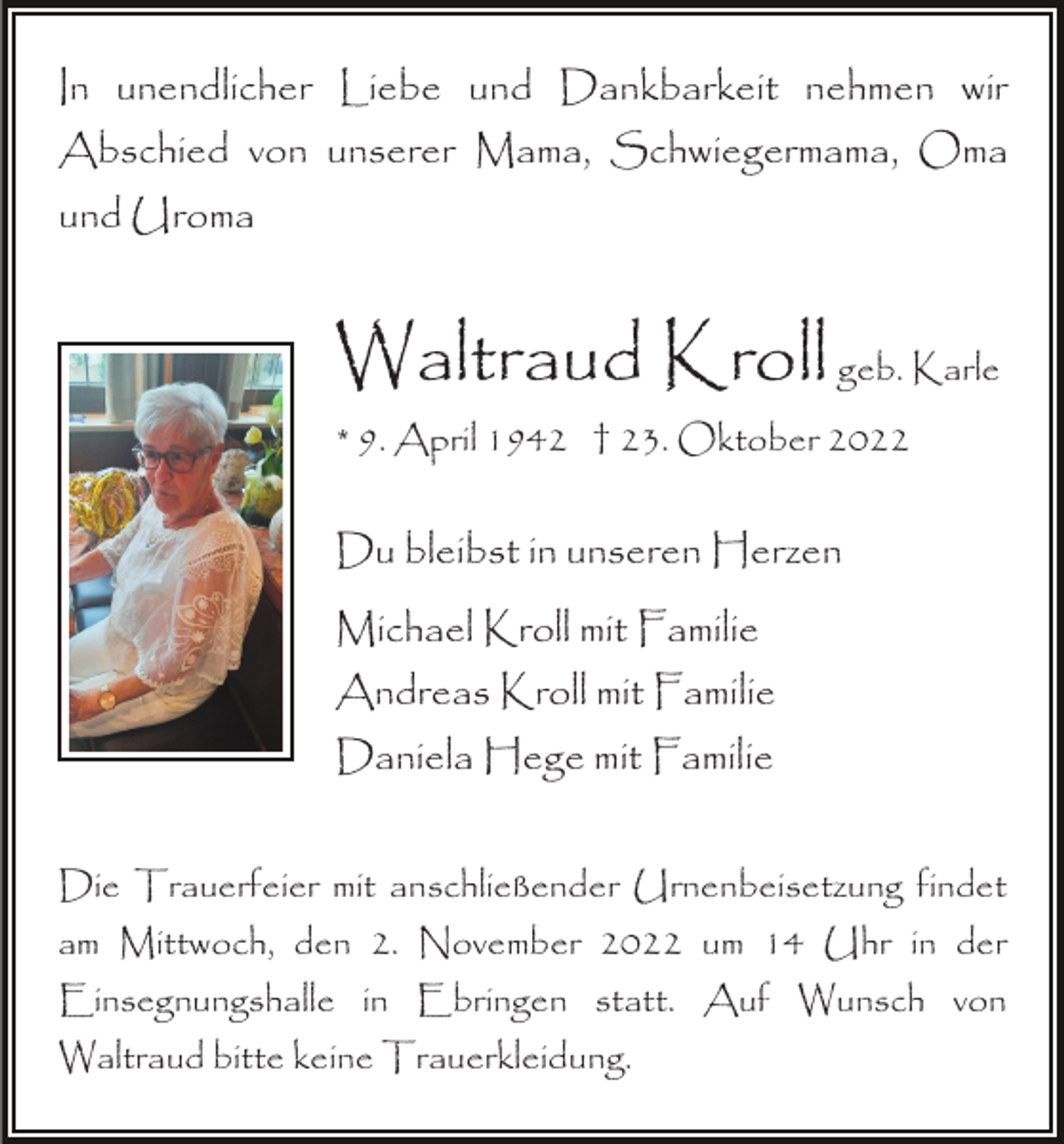 <p>In unendlicher Liebe und Dankbarkeit nehmen wir<br />Abschied von unserer Mama, Schwiegermama, Oma<br />und Uroma</p><p>Waltraud Kroll geb. Karle<br />* 9. April 1942 † 23. Oktober 2022</p><p>Du bleibst in unseren Herzen<br />Michael Kroll mit Familie<br />Andreas Kroll mit Familie<br />Daniela Hege mit Familie<br />Die Trauerfeier mit anschließender Urnenbeisetzung findet<br />am Mittwoch, den 2. November 2022 um 14 Uhr in der<br />Einsegnungshalle in Ebringen statt. Auf Wunsch von<br />Waltraud bitte keine Trauerkleidung.</p>