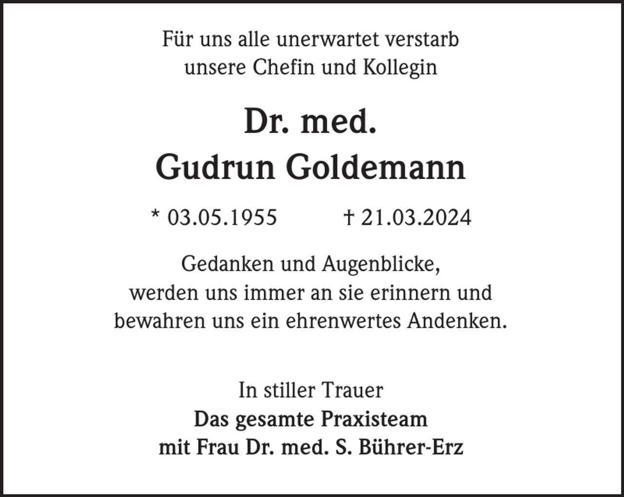 <p>Für uns alle unerwartet verstarb<br />unsere Chefin und Kollegin</p><p>Dr. med.<br />Gudrun Goldemann<br />* 03.05.1955</p><p>† 21.03.2024</p><p>Gedanken und Augenblicke,<br />werden uns immer an sie erinnern und<br />bewahren uns ein ehrenwertes Andenken.<br />In stiller Trauer<br />Das gesamte Praxisteam<br />mit Frau Dr. med. S. Bührer-Erz</p>