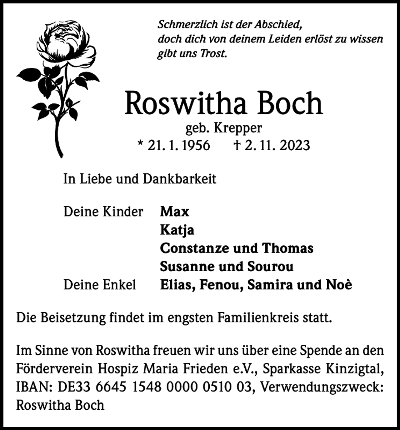 <p>Schmerzlich ist der Abschied,<br />doch dich von deinem Leiden erlöst zu wissen<br />gibt uns Trost.</p><p>Roswitha Boch<br />geb. Krepper<br />* 21. 1. 1956<br />† 2. 11. 2023</p><p>In Liebe und Dankbarkeit<br />Deine Kinder Max<br />Katja</p><p>Constanze und Thomas</p><p>Susanne und Sourou<br />Deine Enkel Elias, Fenou, Samira und Noè<br />Die Beisetzung findet im engsten Familienkreis statt.<br />Im Sinne von Roswitha freuen wir uns über eine Spende an den<br />Förderverein Hospiz Maria Frieden e.V., Sparkasse Kinzigtal,<br />IBAN: DE33 6645 1548 000513, Verwendungszweck:<br />Roswitha Boch</p>