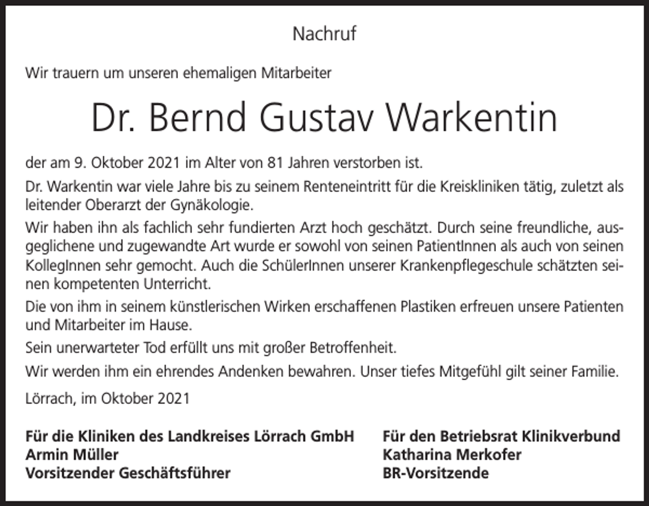 <p>Nachruf<br />Wir trauern um unseren ehemaligen Mitarbeiter</p><p>Dr. Bernd Gustav Warkentin<br />der am 9. Oktober 2021 im Alter von 81 Jahren verstorben ist.<br />Dr. Warkentin war viele Jahre bis zu seinem Renteneintritt für die Kreiskliniken tätig, zuletzt als<br />leitender Oberarzt der Gynäkologie.<br />Wir haben ihn als fachlich sehr fundierten Arzt hoch geschätzt. Durch seine freundliche, ausgeglichene und zugewandte Art wurde er sowohl von seinen PatientInnen als auch von seinen<br />KollegInnen sehr gemocht. Auch die SchülerInnen unserer Krankenpflegeschule schätzten seinen kompetenten Unterricht.<br />Die von ihm in seinem künstlerischen Wirken erschaffenen Plastiken erfreuen unsere Patienten<br />und Mitarbeiter im Hause.<br />Sein unerwarteter Tod erfüllt uns mit großer Betroffenheit.<br />Wir werden ihm ein ehrendes Andenken bewahren. Unser tiefes Mitgefühl gilt seiner Familie.<br />Lörrach, im Oktober 2021<br />Für die Kliniken des Landkreises Lörrach GmbH<br />Armin Müller<br />Vorsitzender Geschäftsführer</p><p>Für den Betriebsrat Klinikverbund<br />Katharina Merkofer<br />BR-Vorsitzende</p>