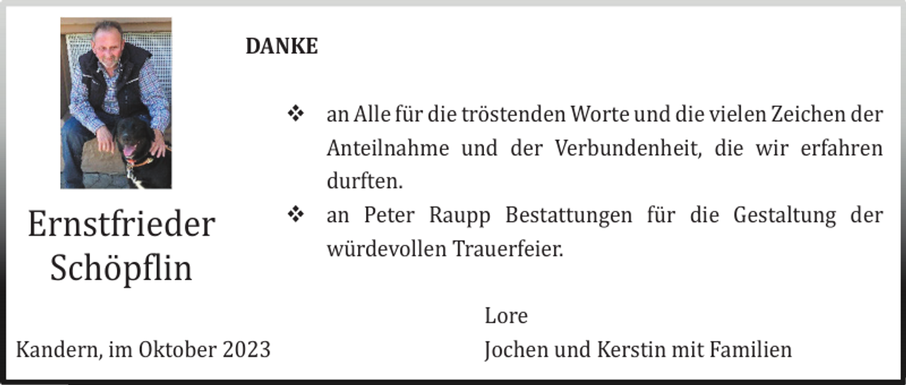 <p>DANKE</p><p>Ernstfrieder<br />Schö pflin<br />Kandern, im Oktober 2023</p><p> an Alle fü r die trö stenden Worte und die vielen Zeichen der<br />Anteilnahme und der Verbundenheit, die wir erfahren<br />durften.<br /> an Peter Raupp Bestattungen fü r die Gestaltung der<br />wü rdevollen Trauerfeier.<br />Lore<br />Jochen und Kerstin mit Familien</p>