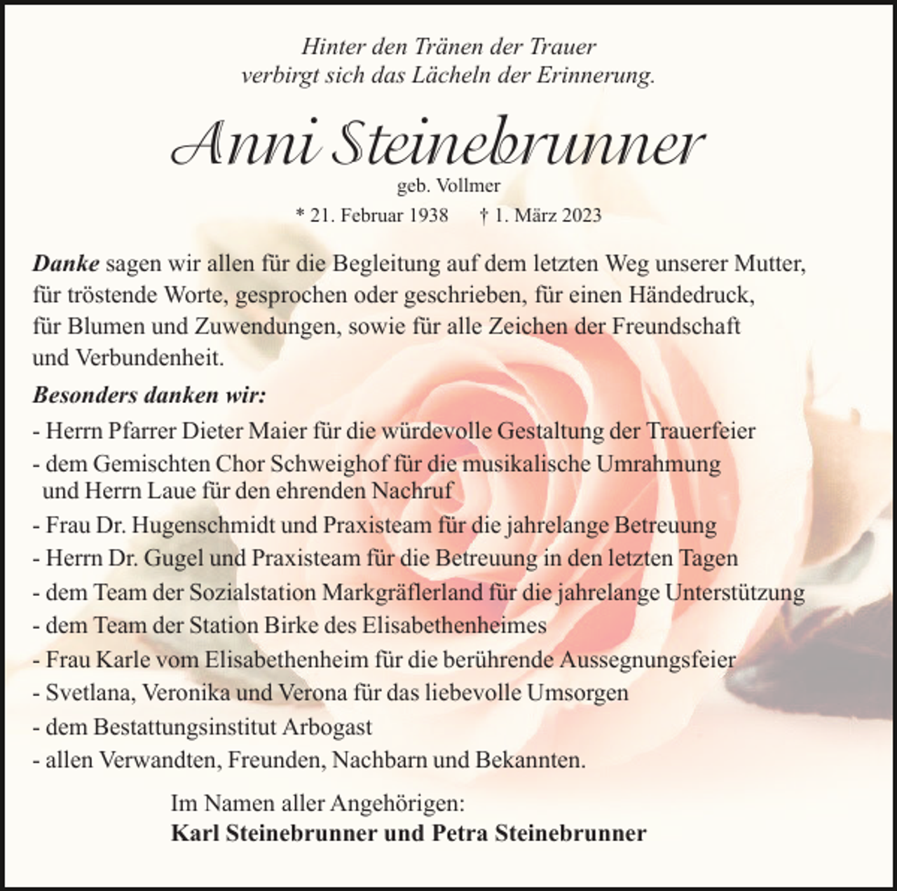<p>Hinter den Tränen der Trauer<br />verbirgt sich das Lächeln der Erinnerung.</p><p>Anni Steinebrunner<br />geb. Vollmer<br />* 21. Februar 1938 † 1. März 2023</p><p>Danke sagen wir allen für die Begleitung auf dem letzten Weg unserer Mutter,<br />für tröstende Worte, gesprochen oder geschrieben, für einen Händedruck,<br />für Blumen und Zuwendungen, sowie für alle Zeichen der Freundschaft<br />und Verbundenheit.<br />Besonders danken wir:<br />- Herrn Pfarrer Dieter Maier für die würdevolle Gestaltung der Trauerfeier<br />- dem Gemischten Chor Schweighof für die musikalische Umrahmung<br />und Herrn Laue für den ehrenden Nachruf<br />- Frau Dr. Hugenschmidt und Praxisteam für die jahrelange Betreuung<br />- Herrn Dr. Gugel und Praxisteam für die Betreuung in den letzten Tagen<br />- dem Team der Sozialstation Markgräflerland für die jahrelange Unterstützung<br />- dem Team der Station Birke des Elisabethenheimes<br />- Frau Karle vom Elisabethenheim für die berührende Aussegnungsfeier<br />- Svetlana, Veronika und Verona für das liebevolle Umsorgen<br />- dem Bestattungsinstitut Arbogast<br />- allen Verwandten, Freunden, Nachbarn und Bekannten.<br />Im Namen aller Angehörigen:<br />Karl Steinebrunner und Petra Steinebrunner</p>