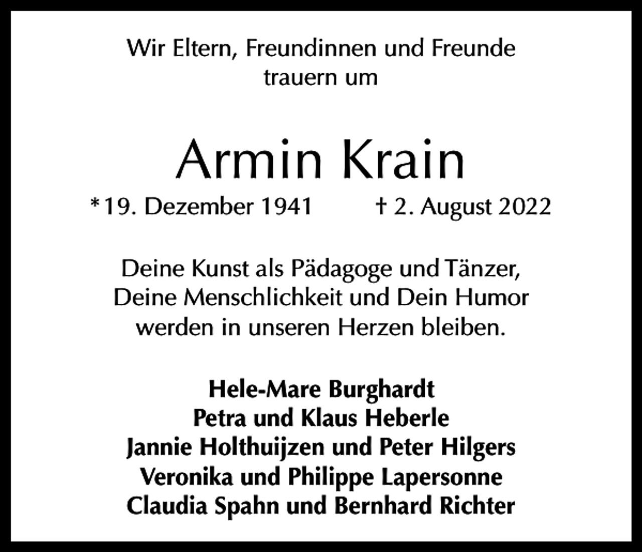 <p>Wir Eltern, Freundinnen und Freunde<br />trauern um</p><p>Armin Krain</p><p>* 19. Dezember 1941</p><p>† 2. August 2022</p><p>Deine Kunst als Pädagoge und Tänzer,<br />Deine Menschlichkeit und Dein Humor<br />werden in unseren Herzen bleiben.<br />Hele-Mare Burghardt<br />Petra und Klaus Heberle<br />Jannie Holthuijzen und Peter Hilgers<br />Veronika und Philippe Lapersonne<br />Claudia Spahn und Bernhard Richter</p>