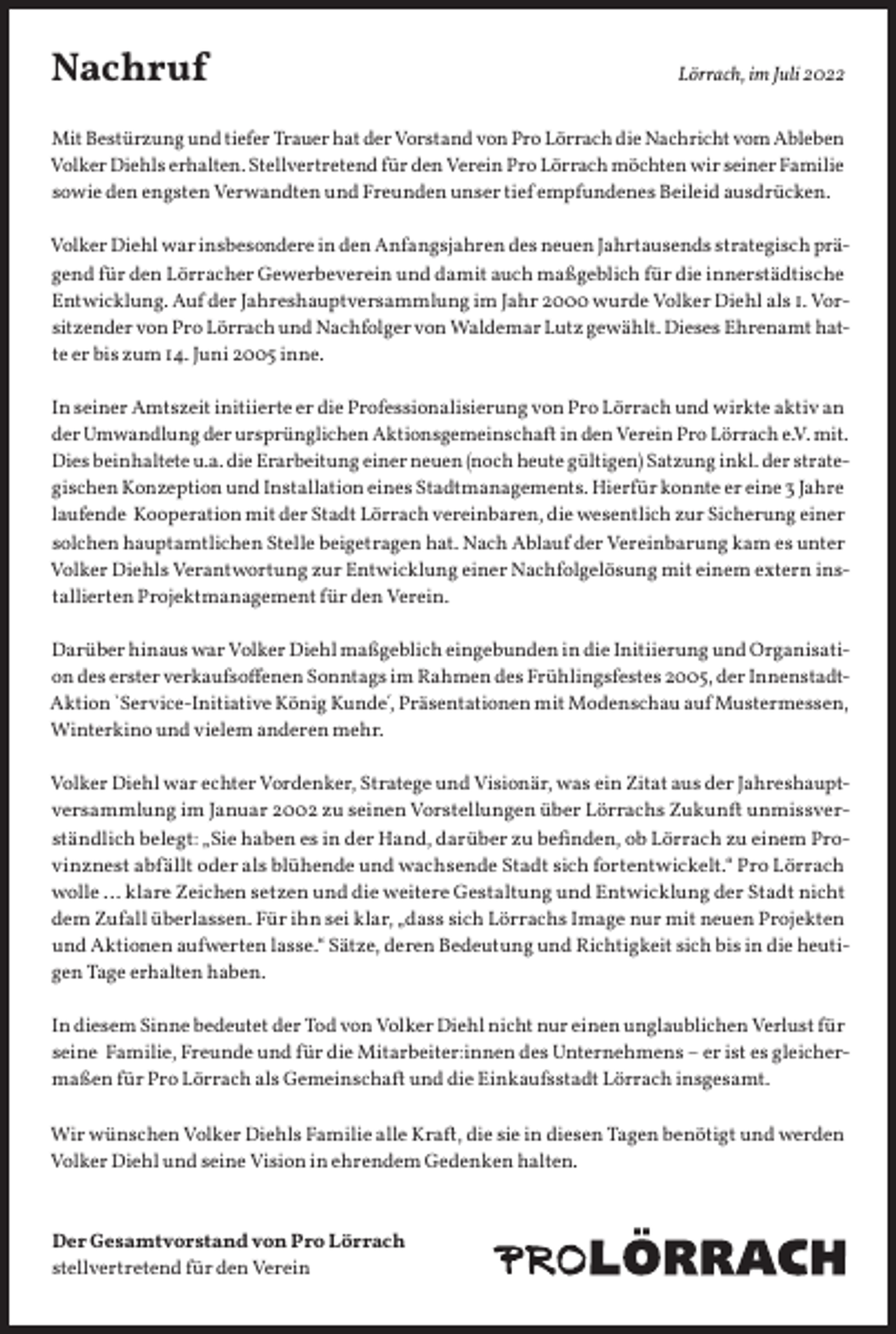 <p>Nachruf</p><p>Lörrach, im Juli 2022</p><p>Mit Bestürzung und tiefer Trauer hat der Vorstand von Pro Lörrach die Nachricht vom Ableben<br />Volker Diehls erhalten. Stellvertretend für den Verein Pro Lörrach möchten wir seiner Familie<br />sowie den engsten Verwandten und Freunden unser tief empfundenes Beileid ausdrücken.<br />Volker Diehl war insbesondere in den Anfangsjahren des neuen Jahrtausends strategisch prägend für den Lörracher Gewerbeverein und damit auch maßgeblich für die innerstädtische<br />Entwicklung. Auf der Jahreshauptversammlung im Jahr 2000 wurde Volker Diehl als 1. Vorsitzender von Pro Lörrach und Nachfolger von Waldemar Lutz gewählt. Dieses Ehrenamt hatte er bis zum 14. Juni 2005 inne.<br />In seiner Amtszeit initiierte er die Professionalisierung von Pro Lörrach und wirkte aktiv an<br />der Umwandlung der ursprünglichen Aktionsgemeinschaft in den Verein Pro Lörrach e.V. mit.<br />Dies beinhaltete u.a. die Erarbeitung einer neuen (noch heute gültigen) Satzung inkl. der strategischen Konzeption und Installation eines Stadtmanagements. Hierfür konnte er eine 3 Jahre<br />laufende Kooperation mit der Stadt Lörrach vereinbaren, die wesentlich zur Sicherung einer<br />solchen hauptamtlichen Stelle beigetragen hat. Nach Ablauf der Vereinbarung kam es unter<br />Volker Diehls Verantwortung zur Entwicklung einer Nachfolgelösung mit einem extern installierten Projektmanagement für den Verein.<br />Darüber hinaus war Volker Diehl maßgeblich eingebunden in die Initiierung und Organisation des erster verkaufsoffenen Sonntags im Rahmen des Frühlingsfestes 2005, der InnenstadtAktion `Service-Initiative König Kunde´, Präsentationen mit Modenschau auf Mustermessen,<br />Winterkino und vielem anderen mehr.<br />Volker Diehl war echter Vordenker, Stratege und Visionär, was ein Zitat aus der Jahreshauptversammlung im Januar 2002 zu seinen Vorstellungen über Lörrachs Zukunft unmissverständlich belegt: „Sie haben es in der Hand, darüber zu befinden, ob Lörrach zu einem Provinznest abfällt oder als blühende und wachsende Stadt sich fortentwickelt.“ Pro Lörrach<br />wolle … klare Zeichen setzen und die weitere Gestaltung und Entwicklung der Stadt nicht<br />dem Zufall überlassen. Für ihn sei klar, „dass sich Lörrachs Image nur mit neuen Projekten<br />und Aktionen aufwerten lasse.“ Sätze, deren Bedeutung und Richtigkeit sich bis in die heutigen Tage erhalten haben.<br />In diesem Sinne bedeutet der Tod von Volker Diehl nicht nur einen unglaublichen Verlust für<br />seine Familie, Freunde und für die Mitarbeiter:innen des Unternehmens – er ist es gleichermaßen für Pro Lörrach als Gemeinschaft und die Einkaufsstadt Lörrach insgesamt.<br />Wir wünschen Volker Diehls Familie alle Kraft, die sie in diesen Tagen benötigt und werden<br />Volker Diehl und seine Vision in ehrendem Gedenken halten.<br />Der Gesamtvorstand von Pro Lörrach<br />stellvertretend für den Verein</p>