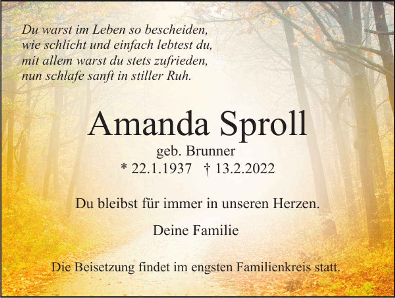 <p>Du warst im Leben so bescheiden,<br />wie schlicht und einfach lebtest du,<br />mit allem warst du stets zufrieden,<br />nun schlafe sanft in stiller Ruh.</p><p>Amanda Sproll<br />geb. Brunner<br />* 22.1.1937 † 13.2.2022<br />Du bleibst für immer in unseren Herzen.<br />Deine Familie<br />Die Beisetzung findet im engsten Familienkreis statt.</p>