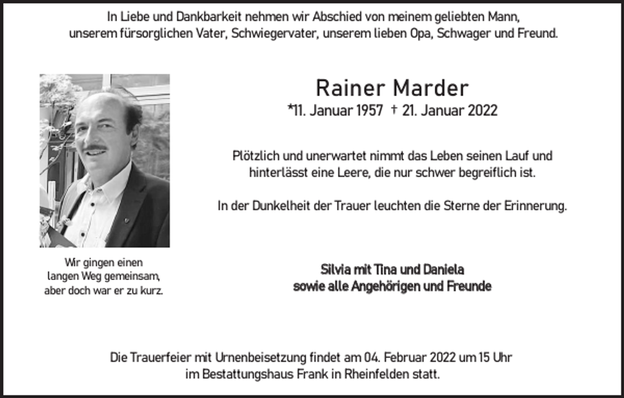 <p>In Liebe und Dankbarkeit nehmen wir Abschied von meinem geliebten Mann,<br />unserem fürsorglichen Vater, Schwiegervater, unserem lieben Opa, Schwager und Freund.</p><p>Rainer Marder<br />*11. Januar 1957 † 21. Januar 2022<br />Plötzlich und unerwartet nimmt das Leben seinen Lauf und<br />hinterlässt eine Leere, die nur schwer begreiflich ist.<br />In der Dunkelheit der Trauer leuchten die Sterne der Erinnerung.</p><p>Wir gingen einen<br />langen Weg gemeinsam,<br />aber doch war er zu kurz.</p><p>Silvia mit Tina und Daniela<br />sowie alle Angehörigen und Freunde</p><p>Die Trauerfeier mit Urnenbeisetzung findet am 04. Februar 2022 um 15 Uhr<br />im Bestattungshaus Frank in Rheinfelden statt.</p>