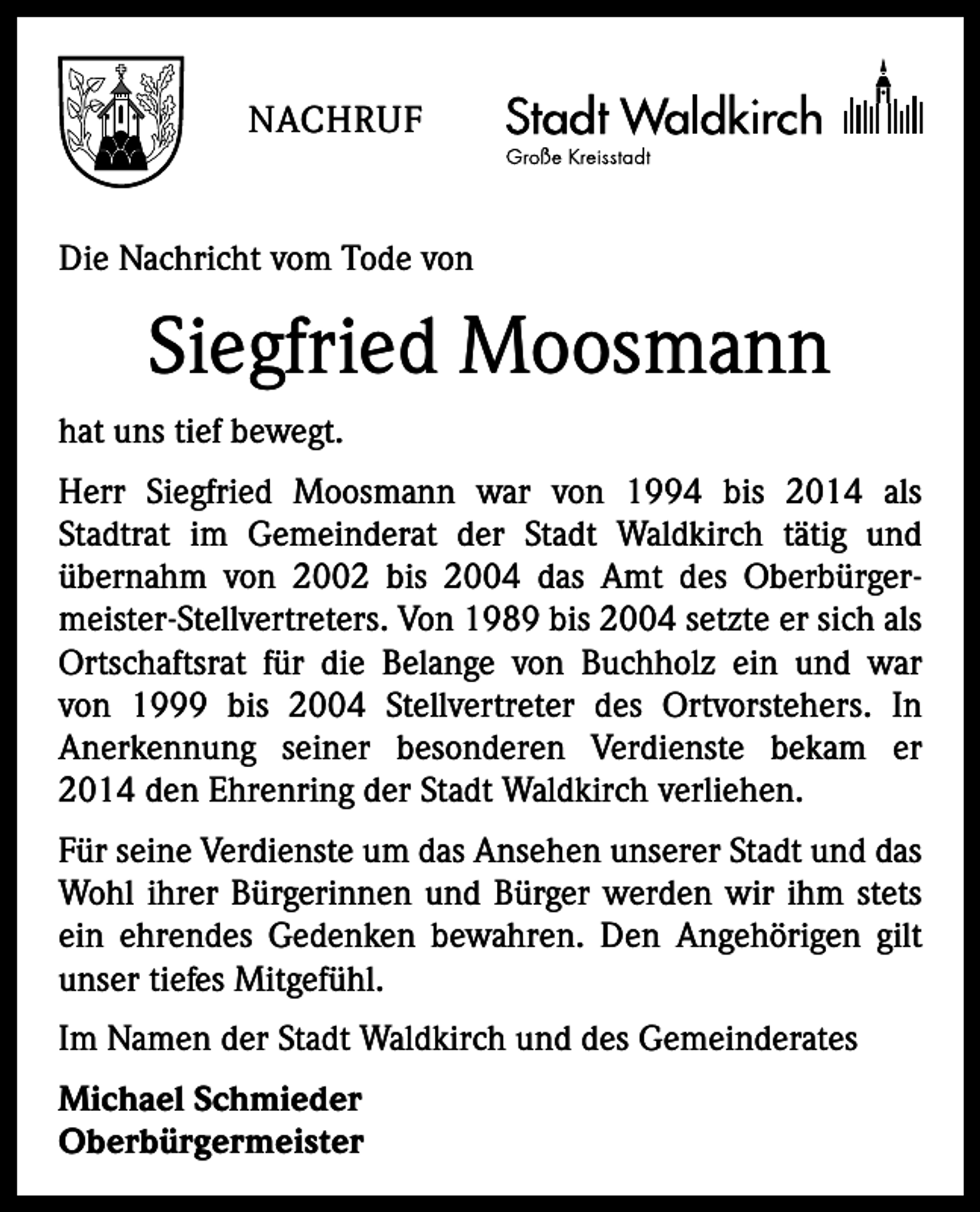 <p>NACHRUF<br />Die Nachricht vom Tode von</p><p>Siegfried Moosmann<br />hat uns tief bewegt.<br />Herr Siegfried Moosmann war von 1994 bis 2014 als<br />Stadtrat im Gemeinderat der Stadt Waldkirch tätig und<br />übernahm von 2002 bis 2004 das Amt des Oberbürgermeister-Stellvertreters. Von 1989 bis 2004 setzte er sich als<br />Ortschaftsrat für die Belange von Buchholz ein und war<br />von 1999 bis 2004 Stellvertreter des Ortvorstehers. In<br />Anerkennung seiner besonderen Verdienste bekam er<br />2014 den Ehrenring der Stadt Waldkirch verliehen.<br />Für seine Verdienste um das Ansehen unserer Stadt und das<br />Wohl ihrer Bürgerinnen und Bürger werden wir ihm stets<br />ein ehrendes Gedenken bewahren. Den Angehörigen gilt<br />unser tiefes Mitgefühl.<br />Im Namen der Stadt Waldkirch und des Gemeinderates<br />Michael Schmieder<br />Oberbürgermeister</p>