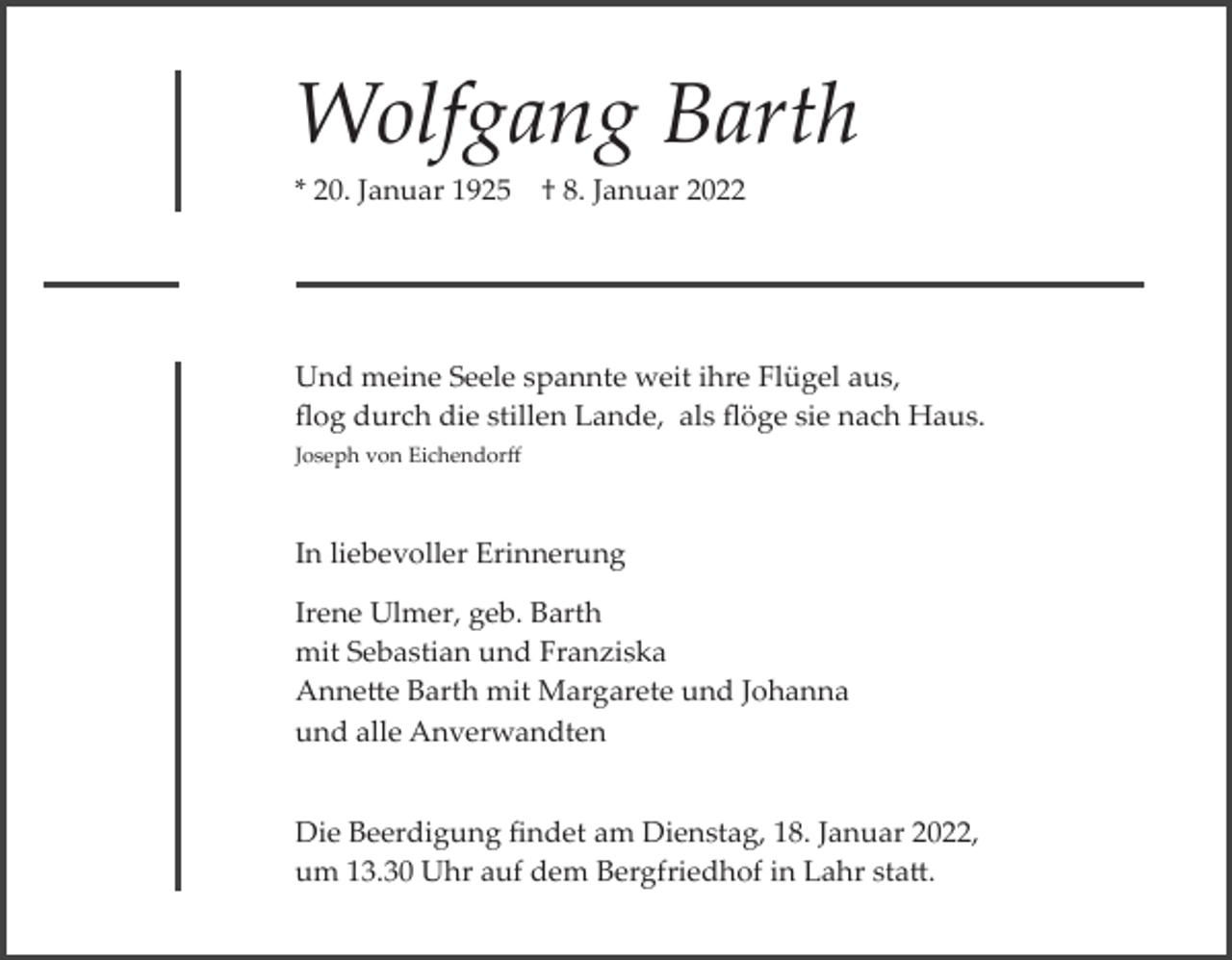 <p>Wolfgang Barth<br />* 20. Januar 1925</p><p>† 8. Januar 2022</p><p>Und meine Seele spannte weit ihre Flügel aus,<br />ﬂog durch die stillen Lande, als ﬂöge sie nach Haus.<br />Joseph von Eichendorﬀ</p><p>In liebevoller Erinnerung<br />Irene Ulmer, geb. Barth<br />mit Sebastian und Franziska<br />Annette Barth mit Margarete und Johanna<br />und alle Anverwandten<br />Die Beerdigung ﬁndet am Dienstag, 18. Januar 2022,<br />um 13.30 Uhr auf dem Bergfriedhof in Lahr statt.</p>