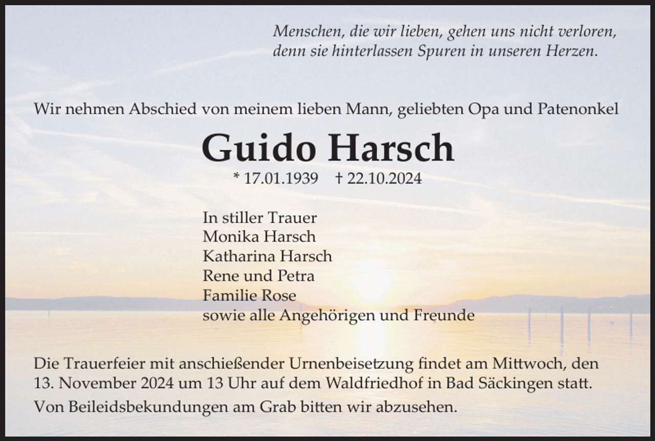 <p>Menschen, die wir lieben, gehen uns nicht verloren,<br />denn sie hinterlassen Spuren in unseren Herzen.</p><p>Wir nehmen Abschied von meinem lieben Mann, geliebten Opa und Patenonkel</p><p>Guido Harsch<br />* 17.01.1939</p><p>† 22.10.2024</p><p>In stiller Trauer<br />Monika Harsch<br />Katharina Harsch<br />Rene und Petra<br />Familie Rose<br />sowie alle Angehörigen und Freunde<br />Die Trauerfeier mit anschießender Urnenbeisetzung findet am Mittwoch, den<br />13. November 2024 um 13 Uhr auf dem Waldfriedhof in Bad Säckingen statt.<br />Von Beileidsbekundungen am Grab bitten wir abzusehen.</p>