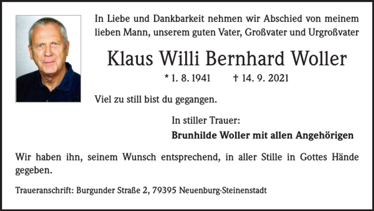 <p>In Liebe und Dankbarkeit nehmen wir Abschied von meinem<br />lieben Mann, unserem guten Vater, Großvater und Urgroßvater</p><p>Klaus Willi Bernhard Woller<br />* 1. 8. 1941 † 14. 9. 2021<br />Viel zu still bist du gegangen.<br />In stiller Trauer:<br />Brunhilde Woller mit allen Angehörigen<br />Wir haben ihn, seinem Wunsch entsprechend, in aller Stille in Gottes Hände<br />­gegeben.<br />Traueranschrift: Burgunder Straße 2, 79395 Neuenburg-Steinenstadt</p>