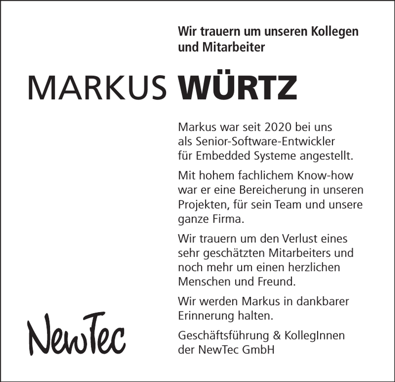 <p>Wir trauern um unseren Kollegen<br />und Mitarbeiter</p><p>MARKUS WÜRTZ<br />Markus war seit 2020 bei uns<br />als Senior-Software-Entwickler<br />für Embedded Systeme angestellt.<br />Mit hohem fachlichem Know-how<br />war er eine Bereicherung in unseren<br />Projekten, für sein Team und unsere<br />ganze Firma.<br />Wir trauern um den Verlust eines<br />sehr geschätzten Mitarbeiters und<br />noch mehr um einen herzlichen<br />Menschen und Freund.<br />Wir werden Markus in dankbarer<br />Erinnerung halten.<br />Geschäftsführung &amp; KollegInnen<br />der NewTec GmbH</p>