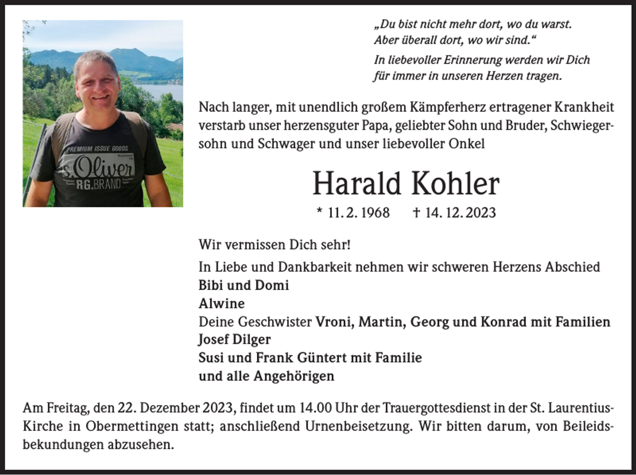 <p>„Du bist nicht mehr dort, wo du warst.<br />Aber überall dort, wo wir sind.“<br />In liebevoller Erinnerung werden wir Dich<br />für immer in unseren Herzen tragen.</p><p>Nach langer, mit unendlich großem Kämpferherz ertragener Krankheit<br />verstarb unser herzensguter Papa, geliebter Sohn und Bruder, Schwiegersohn und Schwager und unser liebevoller Onkel</p><p>Harald Kohler<br />* 11. 2. 1968 † 14. 12. 2023<br />Wir vermissen Dich sehr!<br />In Liebe und Dankbarkeit nehmen wir schweren Herzens Abschied<br />Bibi und Domi<br />Alwine<br />Deine Geschwister Vroni, Martin, Georg und Konrad mit Familien<br />Josef Dilger<br />Susi und Frank Güntert mit Familie<br />und alle Angehörigen<br />Am Freitag, den 22. Dezember 2023, findet um 14.00 Uhr der Trauergottesdienst in der St. LaurentiusKirche in Obermettingen statt; anschließend Urnenbeisetzung. Wir bitten darum, von Beileidsbekundungen abzusehen.</p>