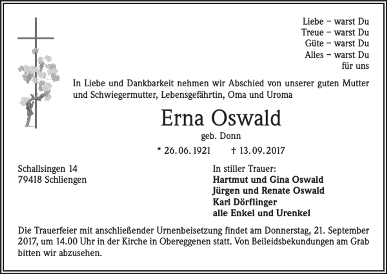 <p>Liebe – warst Du<br />Treue – warst Du<br />Güte – warst Du<br />Alles – warst Du<br />für uns<br />In Liebe und Dankbarkeit nehmen wir Abschied von unserer guten Mutter<br />und Schwiegermutter, Lebensgefährtin, Oma und Uroma</p><p>Erna Oswald</p><p>geb. Donn<br />* 26. 06. 1921 † 13. 09. 2017<br />Schallsingen 14<br />In stiller Trauer:<br />79418 Schliengen Hartmut und Gina Oswald<br />Jürgen und Renate Oswald<br />Karl Dörflinger<br />alle Enkel und Urenkel<br />Die Trauerfeier mit anschließender Urnenbeisetzung findet am Donnerstag, 21. September<br />2017, um 14.00 Uhr in der Kirche in Obereggenen statt. Von Beileidsbekundungen am Grab<br />bitten wir abzusehen.</p>