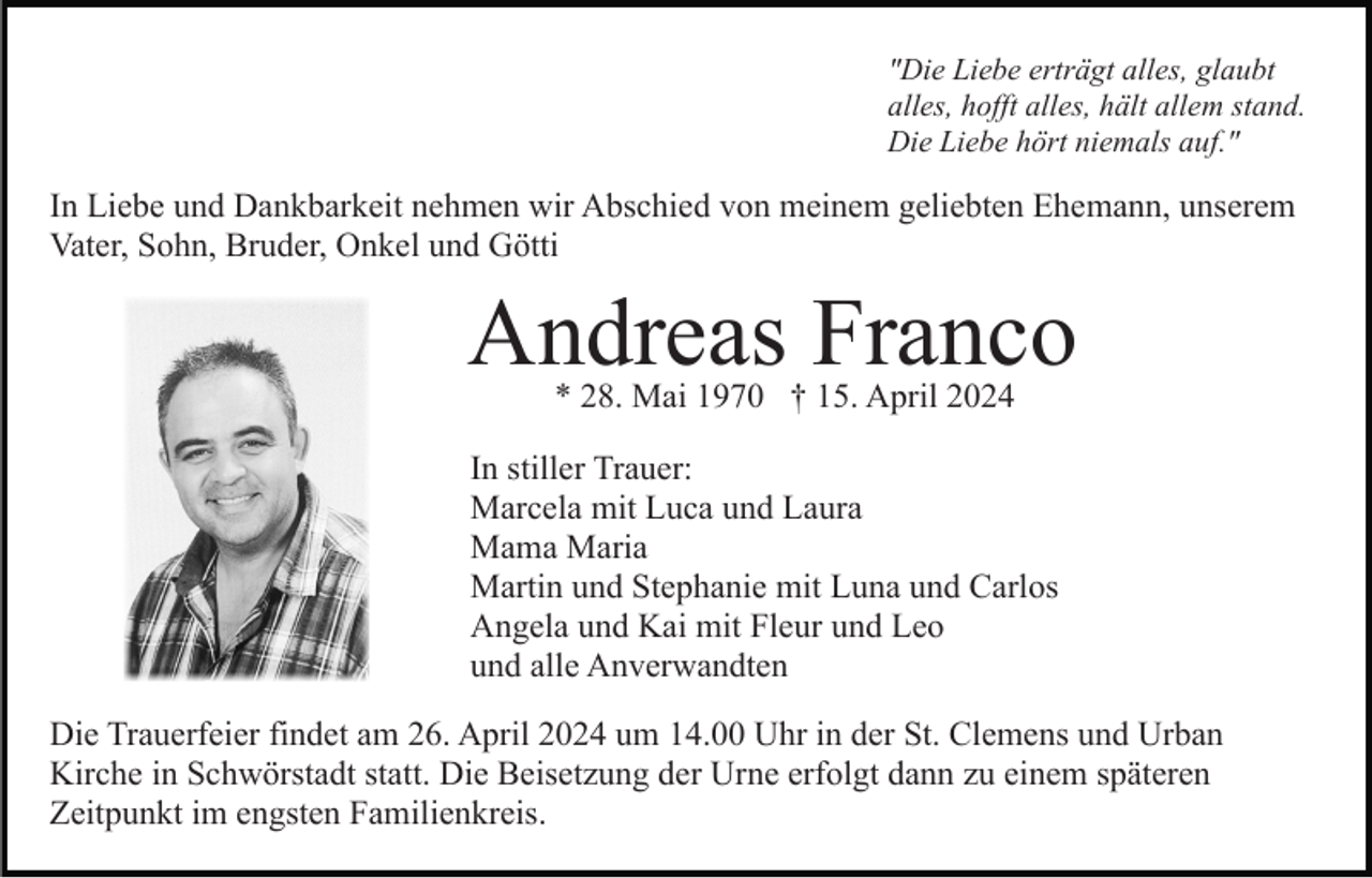 <p>"Die Liebe erträgt alles, glaubt<br />alles, hofft alles, hält allem stand.<br />Die Liebe hört niemals auf."</p><p>In Liebe und Dankbarkeit nehmen wir Abschied von meinem geliebten Ehemann, unserem<br />Vater, Sohn, Bruder, Onkel und Götti</p><p>Andreas Franco<br />* 28. Mai 1970 † 15. April 2024</p><p>In stiller Trauer:<br />Marcela mit Luca und Laura<br />Mama Maria<br />Martin und Stephanie mit Luna und Carlos<br />Angela und Kai mit Fleur und Leo<br />und alle Anverwandten<br />Die Trauerfeier findet am 26. April 2024 um 14.00 Uhr in der St. Clemens und Urban<br />Kirche in Schwörstadt statt. Die Beisetzung der Urne erfolgt dann zu einem späteren<br />Zeitpunkt im engsten Familienkreis.</p>