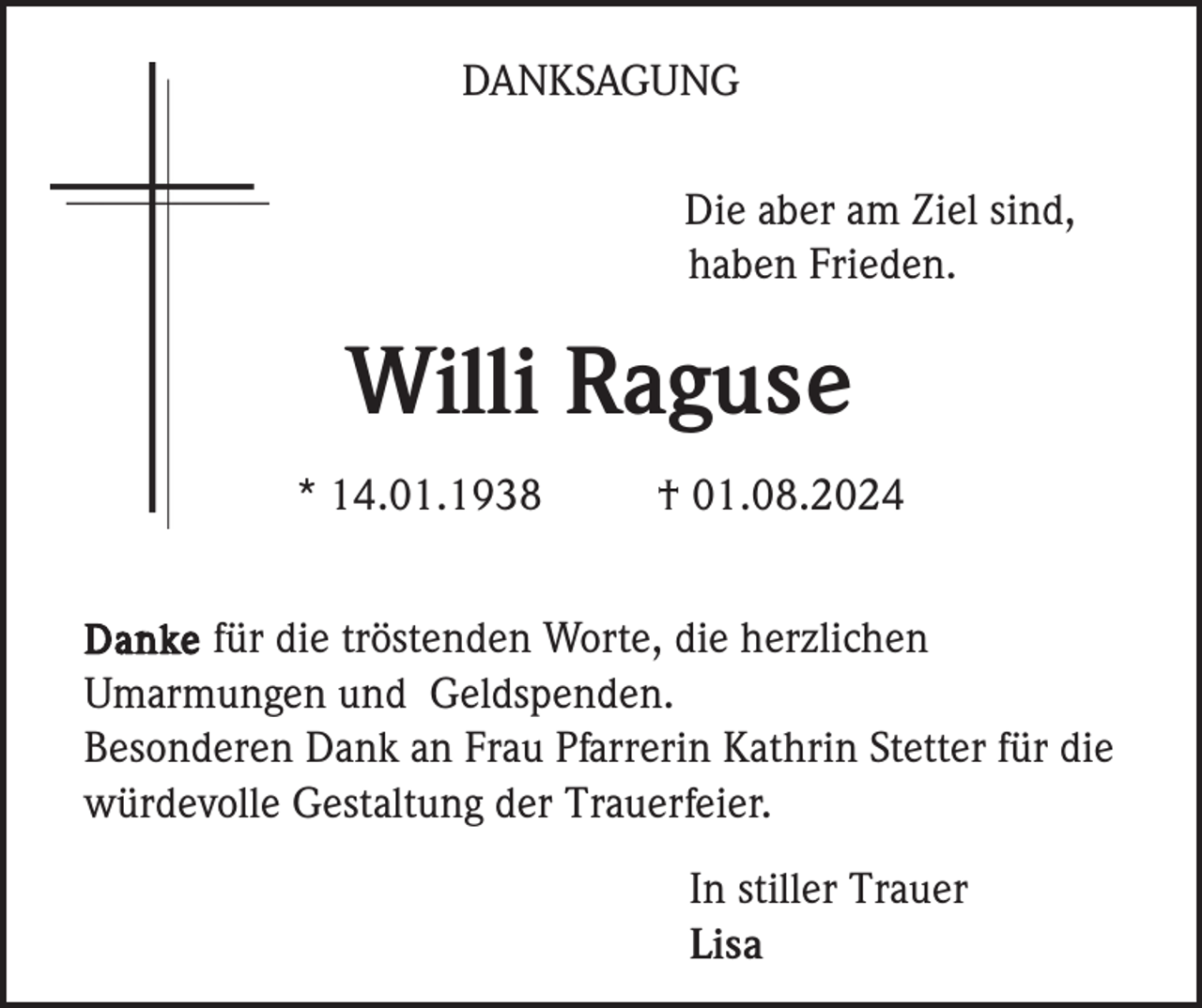 <p>DANKSAGUNG<br />Die aber am Ziel sind,<br />haben Frieden.</p><p>Willi Raguse<br />* 14.01.1938</p><p>† 01.08.2024</p><p>Danke für die tröstenden Worte, die herzlichen<br />Umarmungen und Geldspenden.<br />Besonderen Dank an Frau Pfarrerin Kathrin Stetter für die<br />würdevolle Gestaltung der Trauerfeier.</p><p>In stiller Trauer<br />Lisa</p>