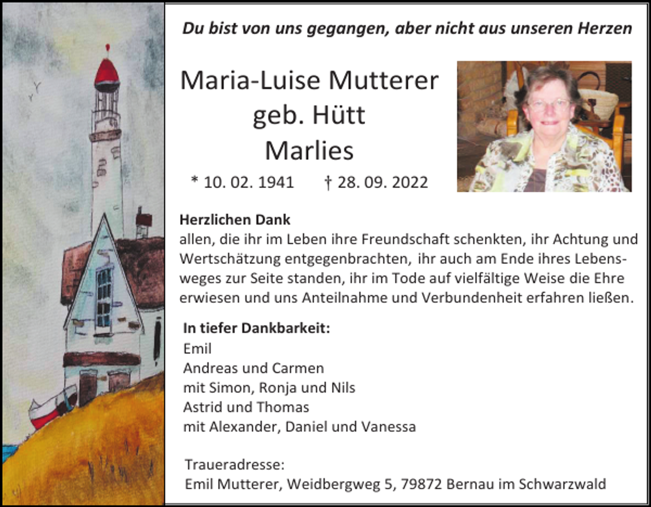 <p>Du bist von uns gegangen, aber nicht aus unseren Herzen</p><p>Maria-Luise Mutterer<br />geb. Hütt<br />Marlies<br />* 10. 02. 1941</p><p>† 28. 09. 2022</p><p>Herzlichen Dank<br />allen, die ihr im Leben ihre Freundschaft schenkten, ihr Achtung und<br />Wertschätzung entgegenbrachten, ihr auch am Ende ihres Lebensweges zur Seite standen, ihr im Tode auf vielfältige Weise die Ehre<br />erwiesen und uns Anteilnahme und Verbundenheit erfahren ließen.<br />In tiefer Dankbarkeit:<br />Emil<br />Andreas und Carmen<br />mit Simon, Ronja und Nils<br />Astrid und Thomas<br />mit Alexander, Daniel und Vanessa<br />Traueradresse:<br />Emil Mutterer, Weidbergweg 5, 79872 Bernau im Schwarzwald</p>