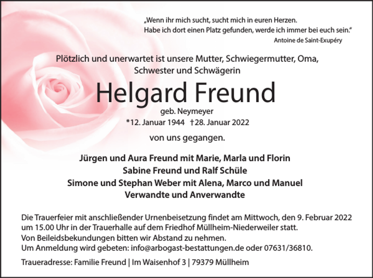 <p>„Wenn ihr mich sucht, sucht mich in euren Herzen.<br />Habe ich dort einen Platz gefunden, werde ich immer bei euch sein.“<br />Antoine de Saint-Exupéry</p><p>Plötzlich und unerwartet ist unsere Mutter, Schwiegermutter, Oma,<br />Schwester und Schwägerin</p><p>Helgard Freund<br />geb. Neymeyer<br />*12. Januar 1944 †28. Januar 2022</p><p>von uns gegangen.<br />Jürgen und Aura Freund mit Marie, Marla und Florin<br />Sabine Freund und Ralf Schüle<br />Simone und Stephan Weber mit Alena, Marco und Manuel<br />Verwandte und Anverwandte<br />Die Trauerfeier mit anschließender Urnenbeisetzung findet am Mittwoch, den 9. Februar 2022<br />um 15.00 Uhr in der Trauerhalle auf dem Friedhof Müllheim-Niederweiler statt.<br />Von Beileidsbekundungen bitten wir Abstand zu nehmen.<br />Um Anmeldung wird gebeten: info@arbogast-bestattungen.de oder 07631/36810.<br />Traueradresse: Familie Freund | Im Waisenhof 3 | 79379 Müllheim</p>