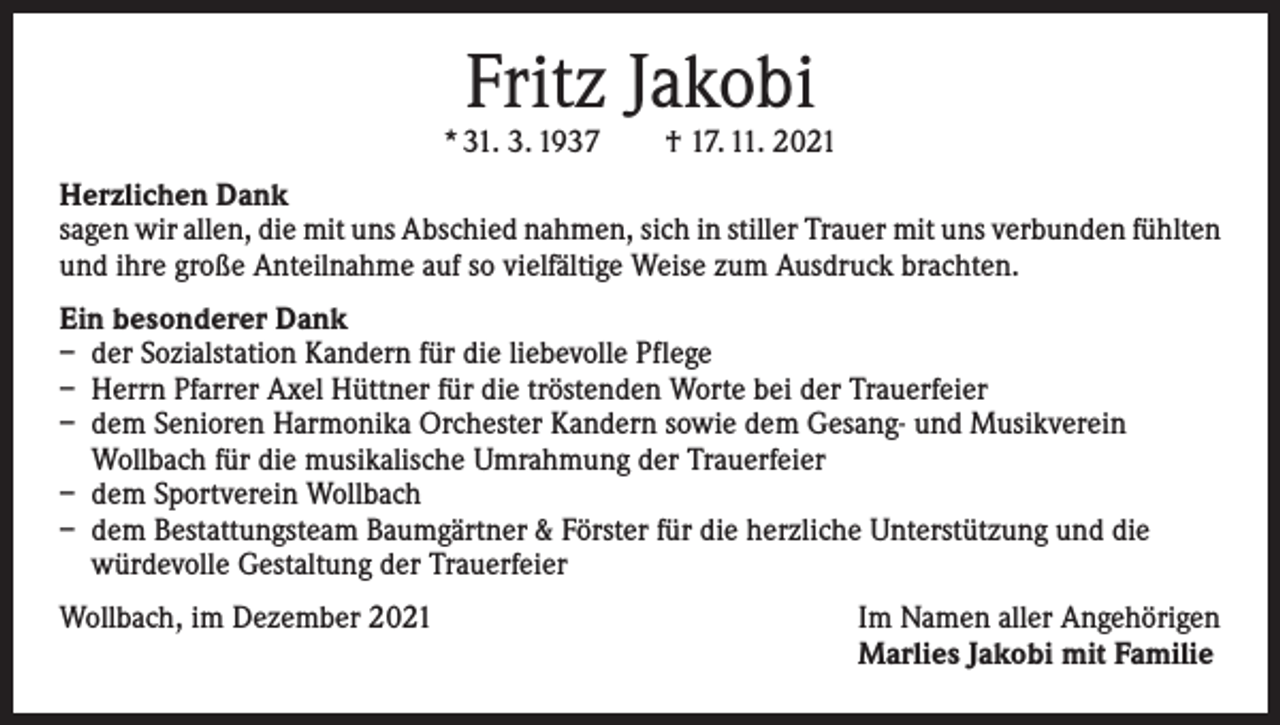 <p>Fritz Jakobi</p><p>* 31. 3. 1937 † 17. 11. 2021<br />Herzlichen Dank<br />sagen wir allen, die mit uns Abschied nahmen, sich in stiller Trauer mit uns verbunden ­fühlten<br />und ihre große Anteilnahme auf so vielfältige Weise zum Ausdruck brachten.<br />Ein besonderer Dank<br />– der Sozialstation Kandern für die liebevolle Pflege<br />– Herrn Pfarrer Axel Hüttner für die tröstenden Worte bei der Trauerfeier<br />– dem Senioren Harmonika Orchester Kandern sowie dem Gesang- und Musikverein<br />Wollbach für die musikalische Umrahmung der Trauerfeier<br />– dem Sportverein Wollbach<br />– dem Bestattungsteam Baumgärtner &amp; Förster für die herzliche Unterstützung und die<br />würdevolle Gestaltung der Trauerfeier<br />Wollbach, im Dezember 2021</p><p>Im Namen aller Angehörigen<br />Marlies Jakobi mit Familie</p>