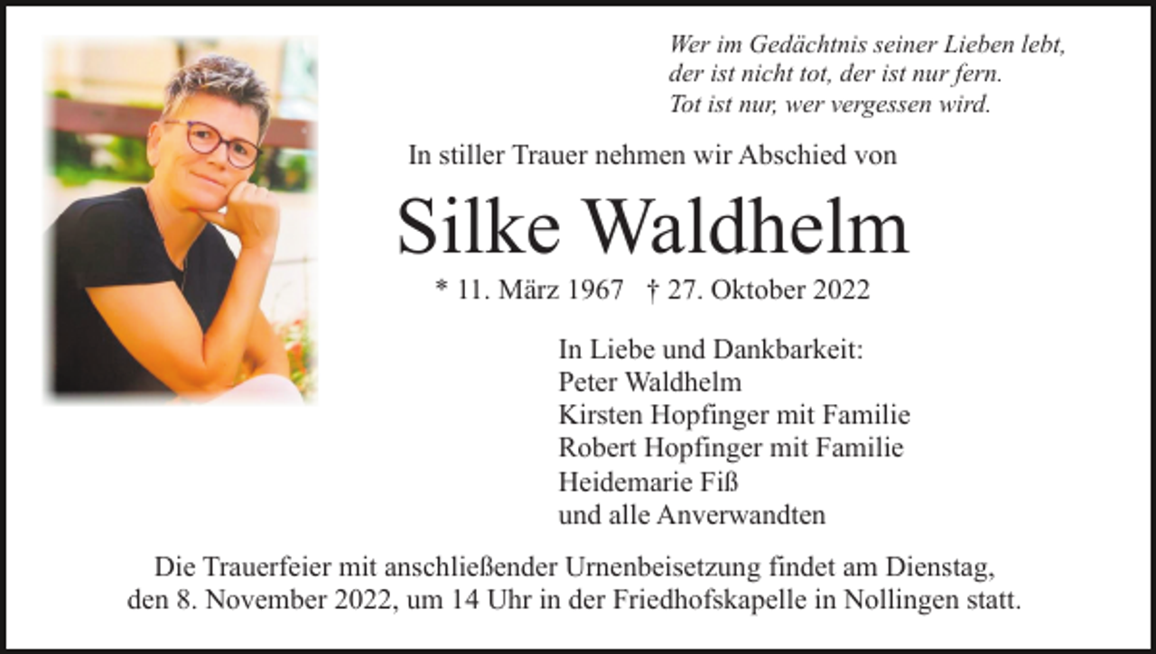 <p>Wer im Gedächtnis seiner Lieben lebt,<br />der ist nicht tot, der ist nur fern.<br />Tot ist nur, wer vergessen wird.</p><p>In stiller Trauer nehmen wir Abschied von</p><p>Silke Waldhelm<br />* 11. März 1967 † 27. Oktober 2022<br />In Liebe und Dankbarkeit:<br />Peter Waldhelm<br />Kirsten Hopfinger mit Familie<br />Robert Hopfinger mit Familie<br />Heidemarie Fiß<br />und alle Anverwandten<br />Die Trauerfeier mit anschließender Urnenbeisetzung findet am Dienstag,<br />den 8. November 2022, um 14 Uhr in der Friedhofskapelle in Nollingen statt.</p>