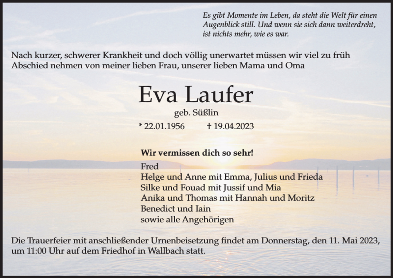 <p>Es gibt Momente im Leben, da steht die Welt für einen<br />Augenblick still. Und wenn sie sich dann weiterdreht,<br />ist nichts mehr, wie es war.</p><p>Nach kurzer, schwerer Krankheit und doch völlig unerwartet müssen wir viel zu früh<br />Abschied nehmen von meiner lieben Frau, unserer lieben Mama und Oma</p><p>Eva Laufer<br />geb. Süßlin</p><p>* 22.01.1956</p><p>† 19.04.2023</p><p>Wir vermissen dich so sehr!<br />Fred<br />Helge und Anne mit Emma, Julius und Frieda<br />Silke und Fouad mit Jussif und Mia<br />Anika und Thomas mit Hannah und Moritz<br />Benedict und Iain<br />sowie alle Angehörigen<br />Die Trauerfeier mit anschließender Urnenbeisetzung findet am Donnerstag, den 11. Mai 2023,<br />um 11:00 Uhr auf dem Friedhof in Wallbach statt.</p>