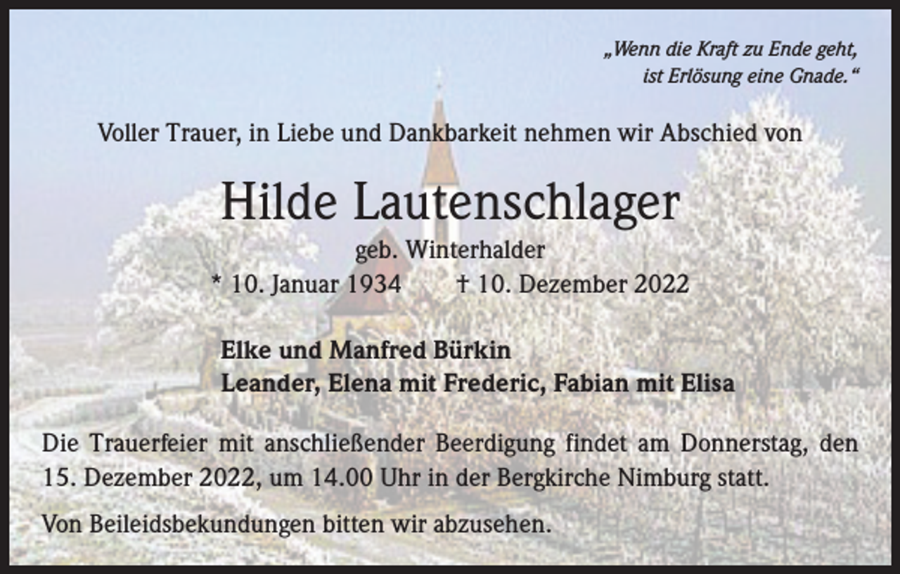 <p>„Wenn die Kraft zu Ende geht,<br />ist Erlösung eine Gnade.“</p><p>Voller Trauer, in Liebe und Dankbarkeit nehmen wir Abschied von</p><p>Hilde Lautenschlager<br />geb. Winterhalder<br />* 10. Januar 1934 † 10. Dezember 2022<br />Elke und Manfred Bürkin<br />Leander, Elena mit Frederic, Fabian mit Elisa<br />Die Trauerfeier mit anschließender Beerdigung findet am Donnerstag, den<br />15. Dezember 2022, um 14.00 Uhr in der Bergkirche Nimburg statt.<br />Von Beileidsbekundungen bitten wir abzusehen.</p>