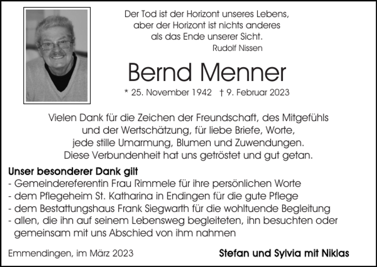 <p>Der Tod ist der Horizont unseres Lebens,<br />aber der Horizont ist nichts anderes<br />als das Ende unserer Sicht.<br />Rudolf Nissen</p><p>Bernd Menner</p><p>* 25. November 1942 † 9. Februar 2023</p><p>Vielen Dank für die Zeichen der Freundschaft, des Mitgefühls<br />und der Wertschätzung, für liebe Briefe, Worte,<br />jede stille Umarmung, Blumen und Zuwendungen.<br />Diese Verbundenheit hat uns getröstet und gut getan.<br />- Gemeindereferentin Frau Rimmele für ihre persönlichen Worte<br />- dem Pflegeheim St. Katharina in Endingen für die gute Pflege<br />- dem Bestattungshaus Frank Siegwarth für die wohltuende Begleitung<br />- allen, die ihn auf seinem Lebensweg begleiteten, ihn besuchten oder<br />gemeinsam mit uns Abschied von ihm nahmen<br />Emmendingen, im März 2023</p>