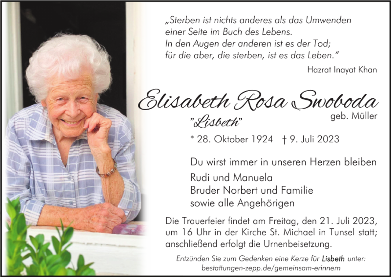 <p>„Sterben ist nichts anderes als das Umwenden<br />einer Seite im Buch des Lebens.<br />In den Augen der anderen ist es der Tod;<br />für die aber, die sterben, ist es das Leben.“<br />Hazrat Inayat Khan</p><p>Elisabeth Rosa Swoboda<br />"Lisbeth"</p><p>geb. Müller</p><p>* 28. Oktober 1924 † 9. Juli 2023</p><p>Du wirst immer in unseren Herzen bleiben<br />Rudi und Manuela<br />Bruder Norbert und Familie<br />sowie alle Angehörigen<br />Die Trauerfeier findet am Freitag, den 21. Juli 2023,<br />um 16 Uhr in der Kirche St. Michael in Tunsel statt;<br />anschließend erfolgt die Urnenbeisetzung.<br />Entzünden Sie zum Gedenken eine Kerze für<br />unter:<br />bestattungen-zepp.de/gemeinsam-erinnern</p>