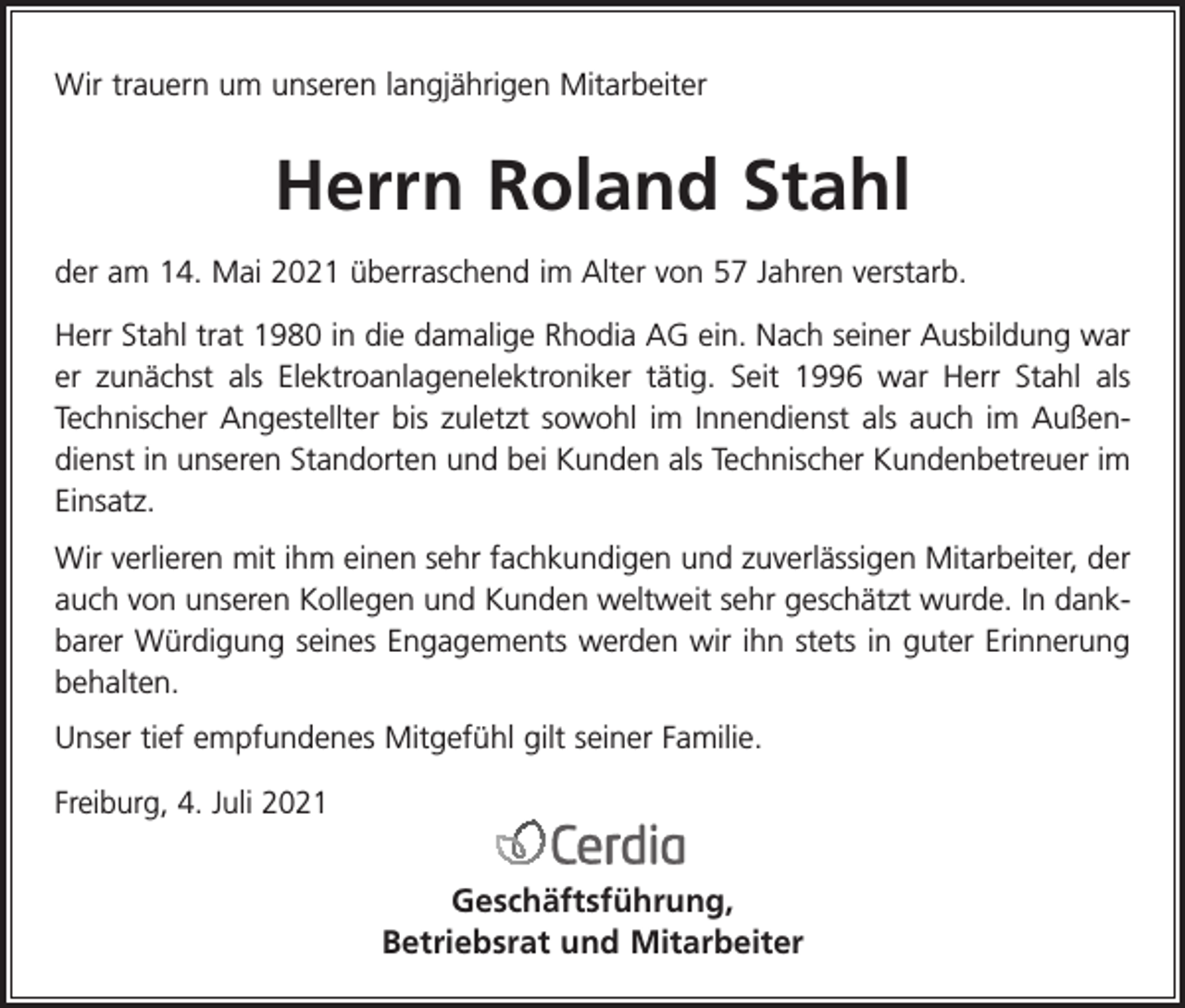 <p>Wir trauern um unseren langjährigen Mitarbeiter</p><p>Herrn Roland Stahl<br />der am 14. Mai 2021 überraschend im Alter von 57 Jahren verstarb.<br />Herr Stahl trat 1980 in die damalige Rhodia AG ein. Nach seiner Ausbildung war<br />er zunächst als Elektroanlagenelektroniker tätig. Seit 1996 war Herr Stahl als<br />Technischer Angestellter bis zuletzt sowohl im Innendienst als auch im Außendienst in unseren Standorten und bei Kunden als Technischer Kundenbetreuer im<br />Einsatz.<br />Wir verlieren mit ihm einen sehr fachkundigen und zuverlässigen Mitarbeiter, der<br />auch von unseren Kollegen und Kunden weltweit sehr geschätzt wurde. In dankbarer Würdigung seines Engagements werden wir ihn stets in guter Erinnerung<br />behalten.<br />Unser tief empfundenes Mitgefühl gilt seiner Familie.<br />Freiburg, 4. Juli 2021</p><p>Geschäftsführung,<br />Betriebsrat und Mitarbeiter</p>