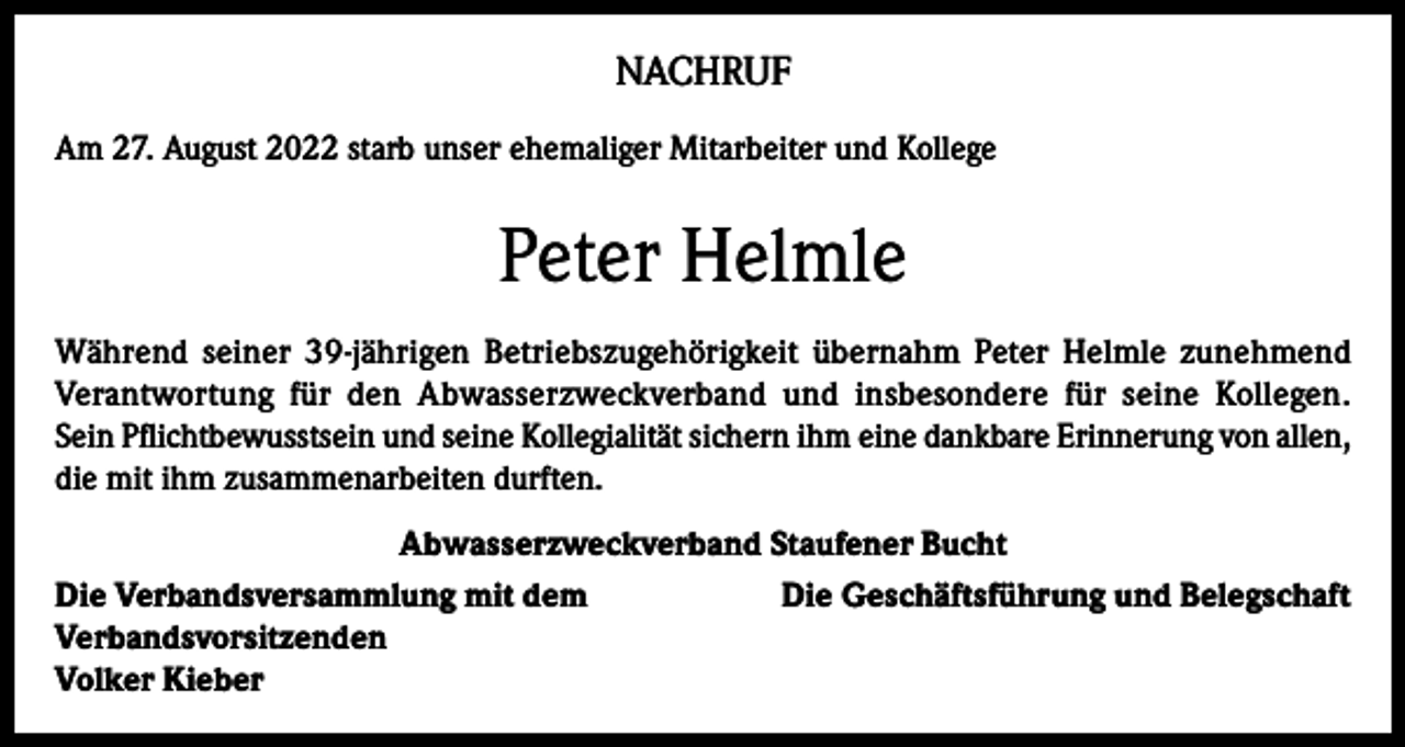 <p>NACHRUF<br />Am 27. August 2022 starb unser ehemaliger Mitarbeiter und Kollege</p><p>Peter Helmle<br />Während seiner 39-jährigen Betriebszugehörigkeit übernahm Peter Helmle zunehmend<br />Verantwortung für den Abwasserzweckverband und insbesondere für seine Kollegen.<br />Sein Pflichtbewusstsein und seine Kollegialität sichern ihm eine dankbare Erinnerung von allen,<br />die mit ihm zusammenarbeiten durften.<br />Abwasserzweckverband Staufener Bucht<br />Die Verbandsversammlung mit dem<br />Die Geschäftsführung und Belegschaft<br />Verbandsvorsitzenden<br />Volker Kieber</p>