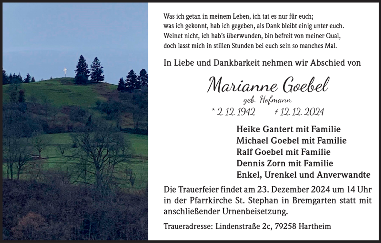 <p>Was ich getan in meinem Leben, ich tat es nur für euch;<br />was ich gekonnt, hab ich gegeben, als Dank bleibt einig unter euch.<br />Weinet nicht, ich hab’s überwunden, bin befreit von meiner Qual,<br />doch lasst mich in stillen Stunden bei euch sein so manches Mal.</p><p>In Liebe und Dankbarkeit nehmen wir Abschied von</p><p>Marianne Goebel<br />geb. Hofmann<br />* 2. 12. 1942 † 12. 12. 2024</p><p>Heike Gantert mit Familie<br />Michael Goebel mit Familie<br />Ralf Goebel mit Familie<br />Dennis Zorn mit Familie<br />Enkel, Urenkel und Anverwandte<br />Die Trauerfeier findet am 23. Dezember 2024 um 14 Uhr<br />in der Pfarrkirche St. Stephan in Bremgarten statt mit<br />anschließender Urnenbeisetzung.<br />Traueradresse: Lindenstraße 2c, 79258 Hartheim</p>