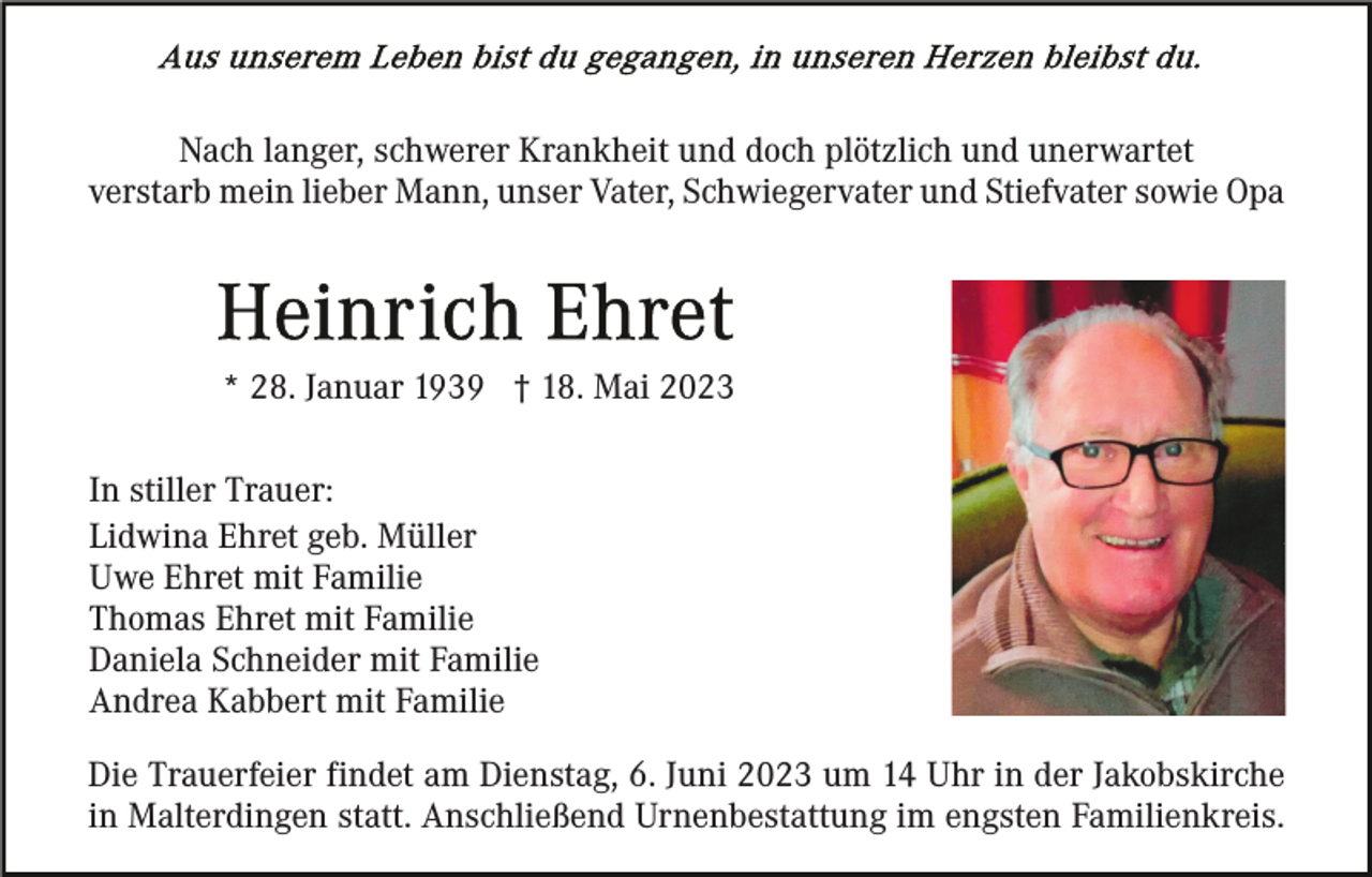 <p>Nach langer, schwerer Krankheit und doch plötzlich und unerwartet<br />verstarb mein lieber Mann, unser Vater, Schwiegervater und Stiefvater sowie Opa</p><p>* 28. Januar 1939 † 18. Mai 2023<br />In stiller Trauer:<br />Lidwina Ehret geb. Müller<br />Uwe Ehret mit Familie<br />Thomas Ehret mit Familie<br />Daniela Schneider mit Familie<br />Andrea Kabbert mit Familie<br />Die Trauerfeier findet am Dienstag, 6. Juni 2023 um 14 Uhr in der Jakobskirche<br />in Malterdingen statt. Anschließend Urnenbestattung im engsten Familienkreis.</p>