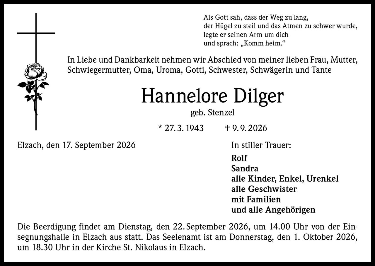 <p>Als Gott sah, dass der Weg zu lang, der Hügel zu steil und das Atmen zu schwer wurde, legte er seinen Arm um dich und sprach: „Komm heim."</p>

<p>In Liebe und Dankbarkeit nehmen wir Abschied von meiner lieben Frau, Mutter, Schwiegermutter, Oma, Uroma, Gotti, Schwester, Schwägerin und Tante</p>

<p><strong>Hannelore Dilger</strong><br/>geb. Stenzel<br/>* 27.3.1943 † 9.9.2026</p>

<p>Elzach, den 17. September 2026</p>

<p><strong>In stiller Trauer:</strong><br/>Rolf<br/>Sandra<br/>alle Kinder, Enkel, Urenkel<br/>alle Geschwister<br/>mit Familien<br/>und alle Angehörigen</p>

<p>Die Beerdigung findet am Dienstag, den 22. September 2026, um 14.00 Uhr von der Einsegnungshalle in Elzach aus statt. Das Seelenamt ist am Donnerstag, den 1. Oktober 2026, um 18.30 Uhr in der Kirche St. Nikolaus in Elzach.</p>