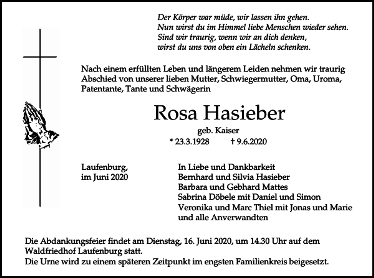 <p>Der Körper war müde, wir lassen ihn gehen.<br />Nun wirst du im Himmel liebe Menschen wieder sehen.<br />Sind wir traurig, wenn wir an dich denken,<br />wirst du uns von oben ein Lächeln schenken.<br />Nach einem erfüllten Leben und längerem Leiden nehmen wir traurig<br />Abschied von unserer lieben Mutter, Schwiegermutter, Oma, Uroma,<br />Patentante, Tante und Schwägerin</p><p>Rosa Hasieber<br />geb. Kaiser<br />* 23.3.1928<br />† 9.6.2020<br />Laufenburg,<br />im Juni 2020</p><p>In Liebe und Dankbarkeit<br />Bernhard und Silvia Hasieber<br />Barbara und Gebhard Mattes<br />Sabrina Döbele mit Daniel und Simon<br />Veronika und Marc Thiel mit Jonas und Marie<br />und alle Anverwandten</p><p>Die Abdankungsfeier findet am Dienstag, 16. Juni 2020, um 14.30 Uhr auf dem<br />Waldfriedhof Laufenburg statt.<br />Die Urne wird zu einem späteren Zeitpunkt im engsten Familienkreis beigesetzt.</p>