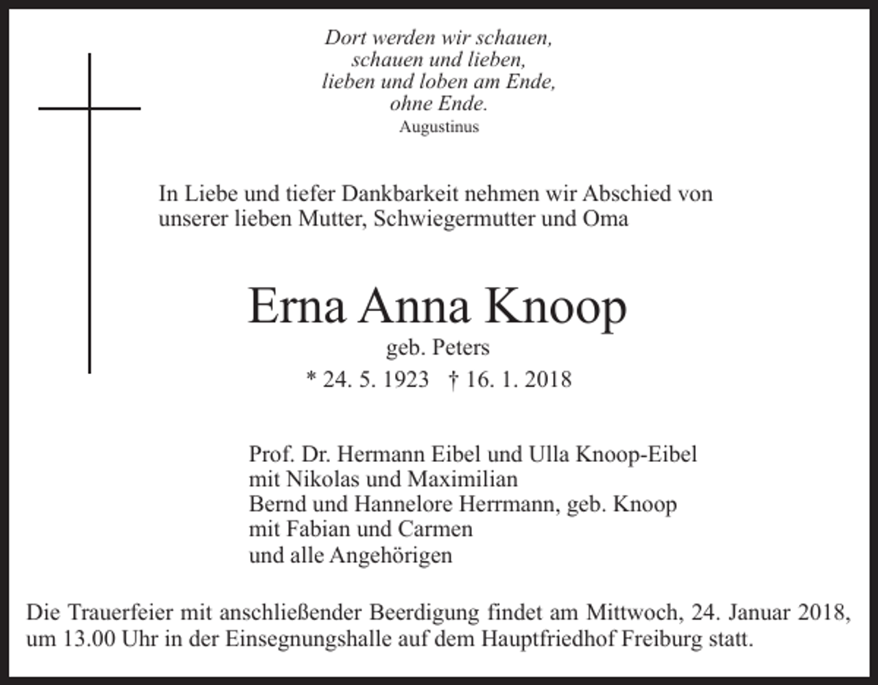 <p>Dort<br />D ort wwerden<br />er d e n wir<br />wirs schauen,<br />c h a ue n ,<br />sschauen<br />c h a u e n und<br />u n d lilieben,<br />e b e n,<br />li<br />lieben<br />e b e n und<br />u n d lloben<br />o b e n am<br />a m Ende,<br />E n d e,<br />ohne<br />o h n e Ende.<br />E n d e.<br />A u g usti n us<br />Augustinus</p><p>IInn Liebe<br />Li e b e und<br />u n d ti<br />tiefer<br />ef er Dankbarkeit<br />D a n k bar k eit nehmen<br />n e h m e n wir<br />wir Abschied<br />A bs c h i e d von<br />von<br />u ns er er lilieben<br />e b e n Mutter,<br />M utt er, Schwiegermutter<br />S c h wi e g er m utt er uund<br />n d Oma<br />O ma<br />unserer</p><p>Er n a Anna<br />A n n a Knoop<br />Knoop<br />Erna<br />g e b. Peters<br />P et ers<br />geb.<br />** 224.<br />4. 5.<br />5. 11923<br />9 2 3 †† 116.<br />6. 1.<br />1. 22</p><p>Prof.<br />Pr<br />of. Dr.<br />Dr. Hermann<br />H er m a n n Eibel<br />Ei b el uund<br />n d Ulla<br />Ull a Knoop-Eibel<br />K n o o p- Ei b el<br />mit<br />k ol as uund<br />n d Maximilian<br />M a xi mil i a n<br />mit Ni<br />Nikolas<br />BBernd<br />er n d uund<br />n d Hannelore<br />H a n n el or e Herrmann,<br />H e rr m a n n, geb.<br />g e b. Knoop<br />Knoop<br />mitFFabian<br />mit<br />a bi a n uund<br />n d CCarmen<br />ar m e n<br />alle<br />uund<br />n d all<br />e Angehörigen<br />A n g e h öri g e n<br />Die<br />Di<br />e TrTrauerfeier<br />a u erf ei er mit<br />mit aanschließender<br />ns c h li e ß e n d er Beerdigung<br />B e er di g u n g findet<br />fi nd et aam<br />m Mittwoch,<br />Mitt w o c h, 224.<br />4. JJanuar<br />a n u ar 22018,<br />0 1 8,<br />uum<br />m 113.00<br />3. Uhr<br />U hr iin<br />n dder<br />er Einsegnungshalle<br />Ei ns e g n u n gs h all e aauf<br />uf dem<br />d e m Hauptfriedhof<br />H a u ptfri e d h of Freiburg<br />Fr ei b ur g ststatt.<br />att .</p>