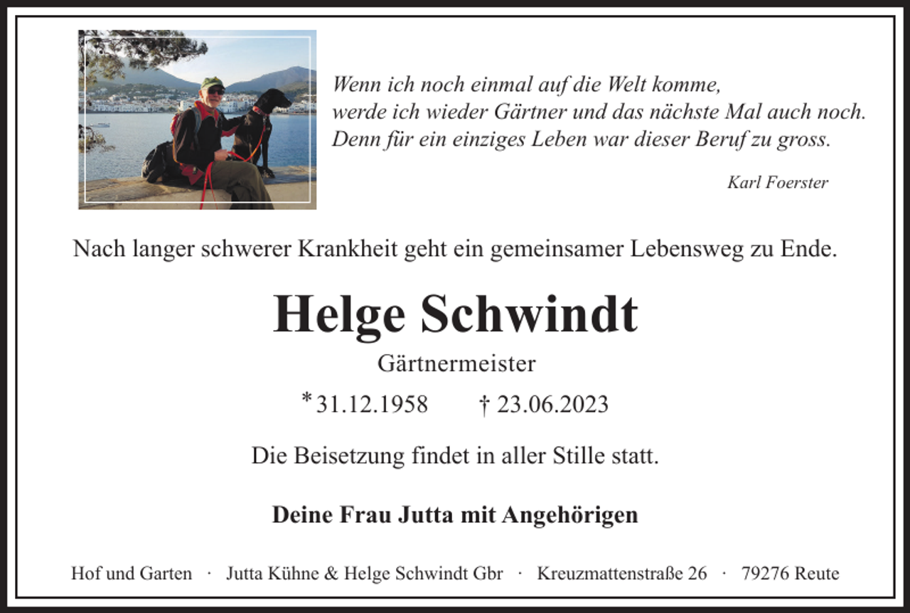 <p>Wenn ich noch einmal auf die Welt komme,<br />werde ich wieder Gärtner und das nächste Mal auch noch.<br />Denn für ein einziges Leben war dieser Beruf zu gross.<br />Karl Foerster</p><p>Nach langer schwerer Krankheit geht ein gemeinsamer Lebensweg zu Ende.</p><p>Helge Schwindt<br />Gärtnermeister<br />* 31.12.1958</p><p>† 23.06.2023</p><p>Die Beisetzung findet in aller Stille statt.<br />Deine Frau Jutta mit Angehörigen<br />Hof und Garten ∙ Jutta Kühne &amp; Helge Schwindt Gbr ∙ Kreuzmattenstraße 26 ∙ 79276 Reute</p>
