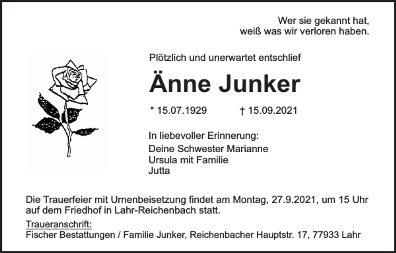 <p>Wer sie gekannt hat,<br />weiß was wir verloren haben.<br />Plötzlich und unerwartet entschlief</p><p>Änne Junker<br />* 15.07.1929</p><p>† 15.09.2021</p><p>In liebevoller Erinnerung:<br />Deine Schwester Marianne<br />Ursula mit Familie<br />Jutta<br />Die Trauerfeier mit Urnenbeisetzung findet am Montag, 27.9.2021, um 15 Uhr<br />auf dem Friedhof in Lahr-Reichenbach statt.<br />Traueranschrift:<br />Fischer Bestattungen / Familie Junker, Reichenbacher Hauptstr. 17, 77933 Lahr</p>