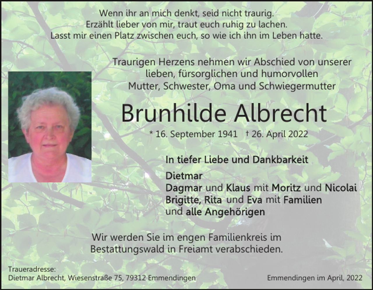 <p>Wenn ihr an mich denkt, seid nicht traurig.<br />Erzählt lieber von mir, traut euch ruhig zu lachen.<br />Lasst mir einen Platz zwischen euch, so wie ich ihn im Leben hatte.</p><p>Traurigen Herzens nehmen wir Abschied von unserer<br />lieben, fürsorglichen und humorvollen<br />Mutter, Schwester, Oma und Schwiegermutter</p><p>Brunhilde Albrecht<br />* 16. September 1941 † 26. April 2022</p><p>und<br />und</p><p>mit<br />mit</p><p>und</p><p>und<br />Wir werden Sie im engen Familienkreis im<br />Bestattungswald in Freiamt verabschieden.<br />Traueradresse:<br />Dietmar Albrecht, Wiesenstraße 75, 79312 Emmendingen</p><p>Emmendingen im April, 2022</p>