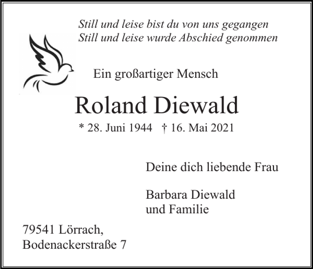 <p>Still und leise bist du von uns gegangen<br />Still und leise wurde Abschied genommen</p><p>Ein großartiger Mensch</p><p>Roland Diewald<br />* 28. Juni 1944 † 16. Mai 2021</p><p>Deine dich liebende Frau<br />Barbara Diewald<br />und Familie<br />79541 Lörrach,<br />Bodenackerstraße 7</p>