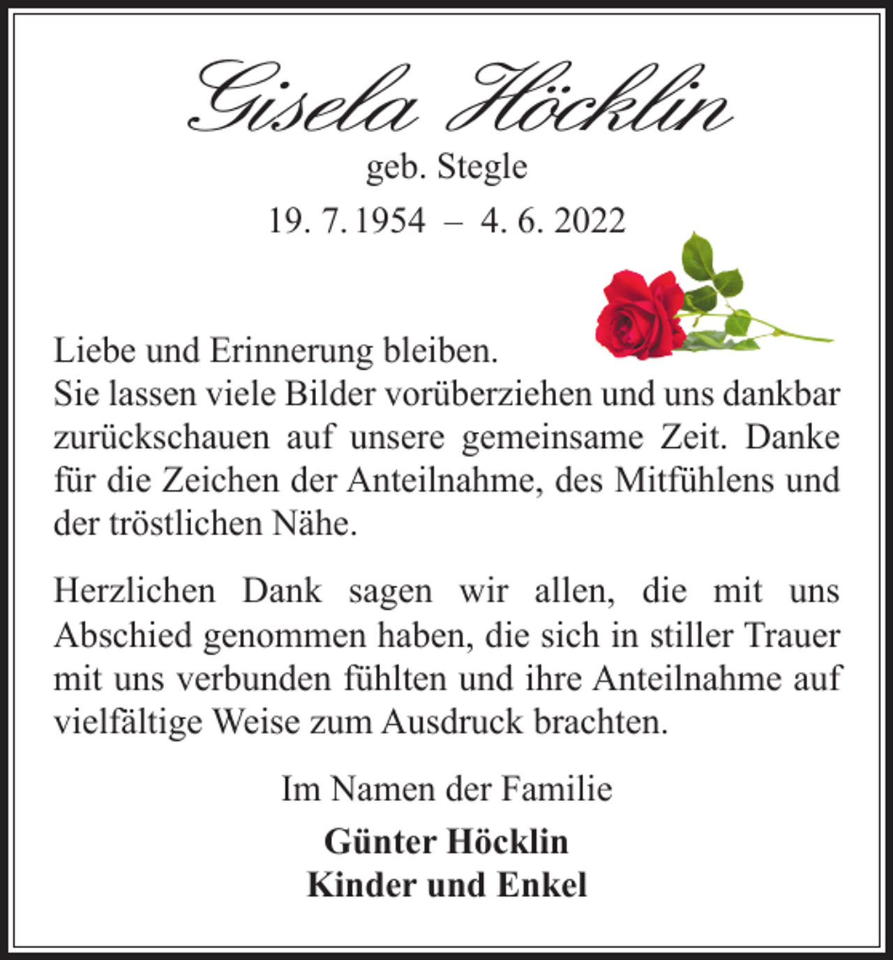 <p>Gisela Höcklin<br />geb. Stegle<br />19. 7. 1954 – 4. 6. 2022</p><p>Liebe und Erinnerung bleiben.<br />Sie lassen viele Bilder vorüberziehen und uns dankbar<br />zurückschauen auf unsere gemeinsame Zeit. Danke<br />für die Zeichen der Anteilnahme, des Mitfühlens und<br />der tröstlichen Nähe.<br />Herzlichen Dank sagen wir allen, die mit uns<br />Abschied genommen haben, die sich in stiller Trauer<br />mit uns verbunden fühlten und ihre Anteilnahme auf<br />vielfältige Weise zum Ausdruck brachten.<br />Im Namen der Familie<br />Günter Höcklin<br />Kinder und Enkel</p>