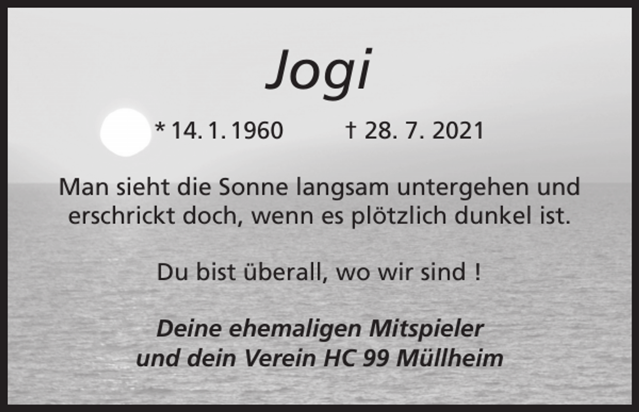 <p>Jogi<br />* 14. 1. 1960</p><p>† 28. 7. 2021</p><p>Man sieht die Sonne langsam untergehen und<br />erschrickt doch, wenn es plötzlich dunkel ist.<br />Du bist überall, wo wir sind !<br />Deine ehemaligen Mitspieler<br />und dein Verein HC 99 Müllheim</p>
