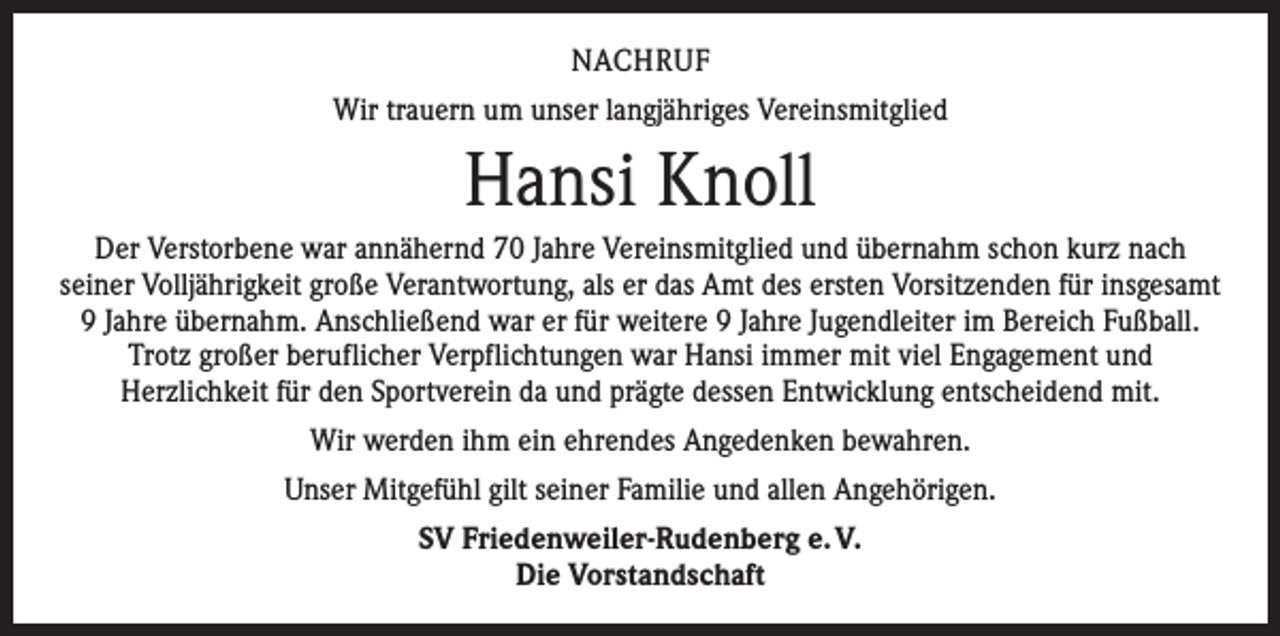 <p>NACHRUF<br />Wir trauern um unser langjähriges Vereinsmitglied</p><p>Hansi Knoll<br />Der Verstorbene war annähernd 70 Jahre Vereinsmitglied und übernahm schon kurz nach<br />seiner Volljährigkeit große Verantwortung, als er das Amt des ersten Vorsitzenden für insgesamt<br />9 Jahre übernahm. Anschließend war er für weitere 9 Jahre Jugendleiter im Bereich Fußball.<br />Trotz großer beruflicher Verpflichtungen war Hansi immer mit viel Engagement und<br />Herzlichkeit für den Sportverein da und prägte dessen Entwicklung entscheidend mit.<br />Wir werden ihm ein ehrendes Angedenken bewahren.<br />Unser Mitgefühl gilt seiner Familie und allen Angehörigen.<br />SV Friedenweiler-Rudenberg e. V.<br />Die Vorstandschaft</p>