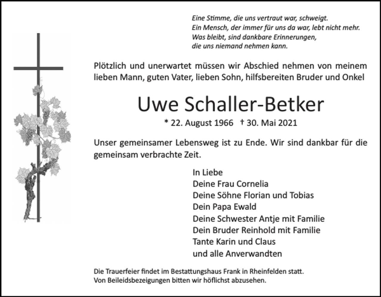 <p>Eine S�mme, die uns vertraut war, schweigt.<br />Ein Mensch, der immer für uns da war, lebt nicht mehr.<br />Was bleibt, sind dankbare Erinnerungen,<br />die uns niemand nehmen kann.</p><p>Plötzlich und unerwartet müssen wir Abschied nehmen von meinem<br />lieben Mann, guten Vater, lieben Sohn, hilfsbereiten Bruder und Onkel</p><p>Uwe Schaller­Betker<br />* 22. August 1966 † 30. Mai 2021<br />Unser gemeinsamer Lebensweg ist zu Ende. Wir sind dankbar für die<br />gemeinsam verbrachte Zeit.<br />In Liebe<br />Deine Frau Cornelia<br />Deine Söhne Florian und Tobias<br />Dein Papa Ewald<br />Deine Schwester Antje mit Familie<br />Dein Bruder Reinhold mit Familie<br />Tante Karin und Claus<br />und alle Anverwandten<br />Die Trauerfeier ﬁndet im Besta�ungshaus Frank in Rheinfelden sta�.<br />Von Beileidsbezeigungen bi�en wir höﬂichst abzusehen.</p>