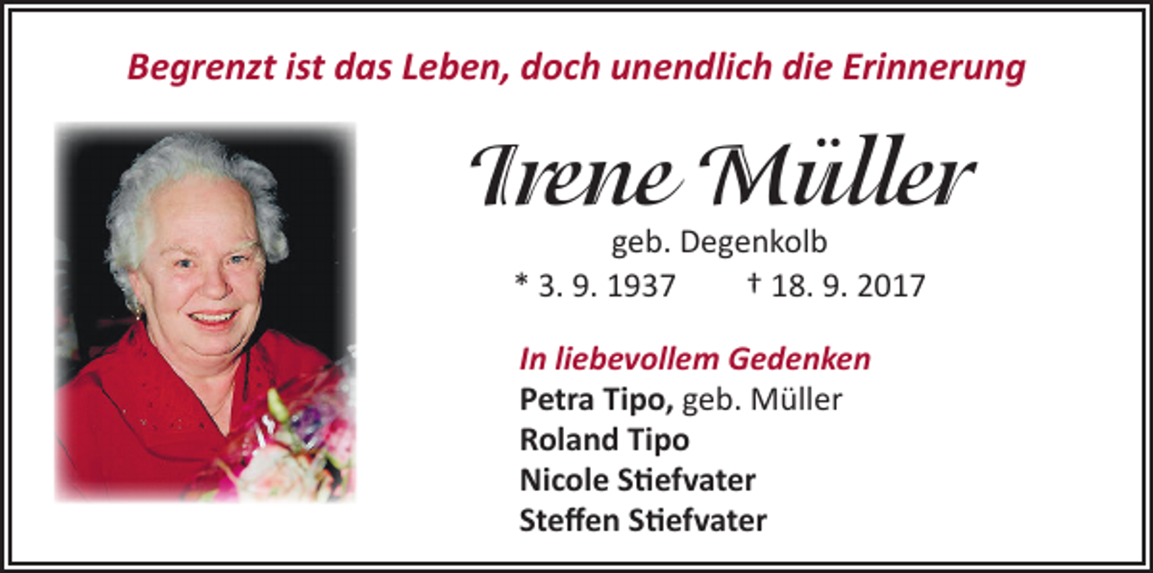 <p>Begrenzt ist das Leben, doch unendlich die Erinnerung</p><p>Irene Müller<br />geb. Degenkolb<br />* 3. 9. 1937 † 18. 9. 2017<br />In liebevollem Gedenken<br />Petra Tipo, geb. Müller<br />Roland Tipo<br />Nicole Stiefvater<br />Steffen Stiefvater</p>