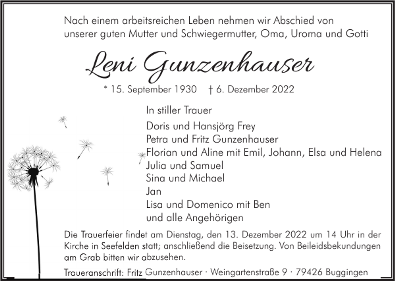 <p>Nach einem arbeitsreichen Leben nehmen wir Abschied von<br />unserer guten Mutter und Schwiegermutter, Oma, Uroma und Gotti</p><p>Leni Gunzenhauser<br />* 15. September 1930</p><p>† 6. Dezember 2022</p><p>In stiller Trauer<br />Doris und Hansjörg Frey<br />Petra und Fritz Gunzenhauser<br />Florian und Aline mit Emil, Johann, Elsa und Helena<br />Julia und Samuel<br />Sina und Michael<br />Jan<br />Lisa und Domenico mit Ben<br />und alle Angehörigen<br />Die Trauerfeier findet am Dienstag, den 13. Dezember 2022 um 14 Uhr in der<br />Kirche in Seefelden statt; anschließend die Beisetzung. Von Beileidsbekundungen<br />am Grab bitten wir abzusehen.<br />Traueranschrift: Fritz Gunzenhauser · Weingartenstraße 9 · 79426 Buggingen</p>