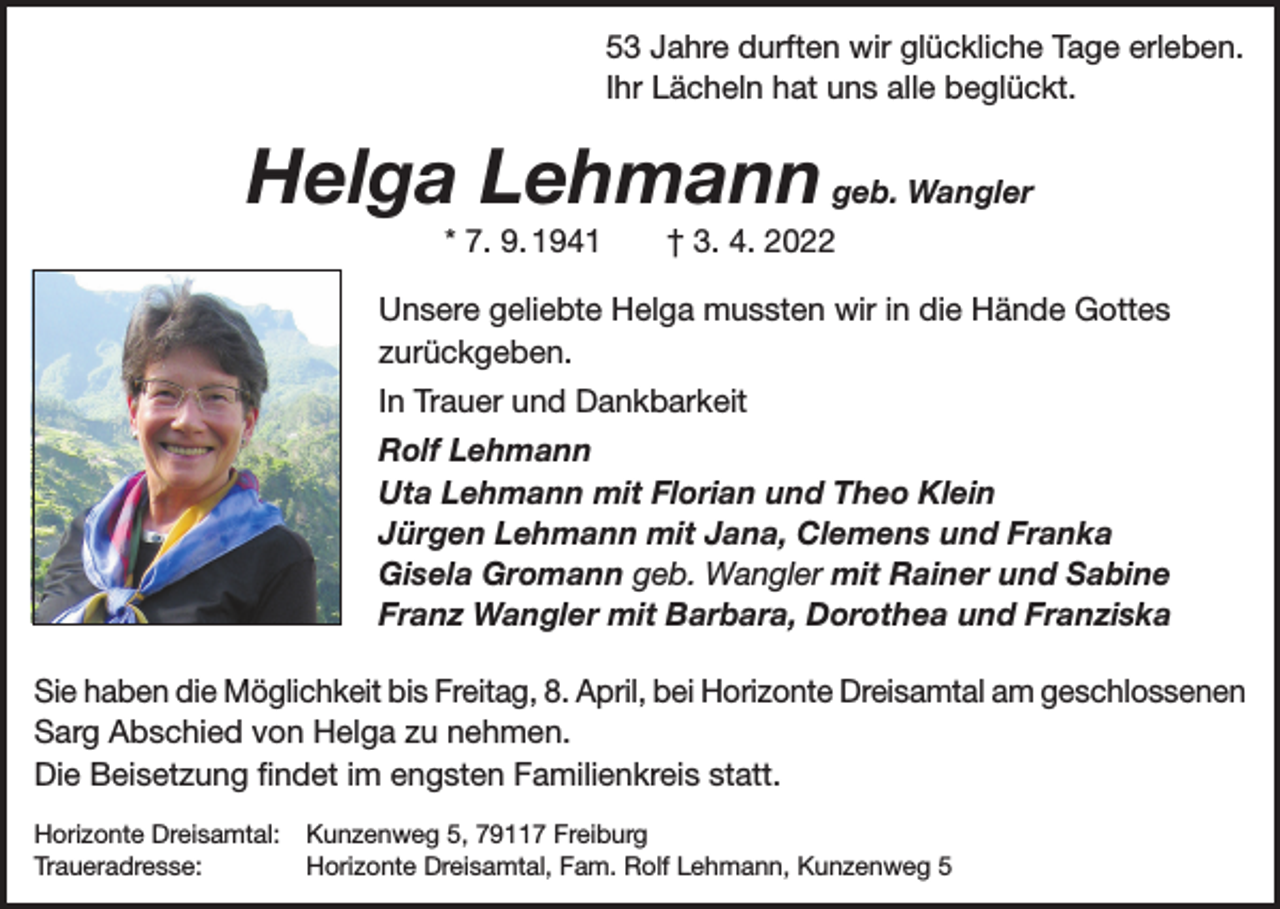 <p>53 Jahre durften wir glückliche Tage erleben.<br />Ihr Lächeln hat uns alle beglückt.</p><p>Helga Lehmann geb. Wangler<br />* 7. 9. 1941 † 3. 4. 2022<br />Unsere geliebte Helga mussten wir in die Hände Gottes<br />zurückgeben.<br />In Trauer und Dankbarkeit<br />Rolf Lehmann<br />Uta Lehmann mit Florian und Theo Klein<br />Jürgen Lehmann mit Jana, Clemens und Franka<br />Gisela Gromann geb. Wangler mit Rainer und Sabine<br />Franz Wangler mit Barbara, Dorothea und Franziska<br />Sie haben die Möglichkeit bis Freitag, 8. April, bei Horizonte Dreisamtal am geschlossenen<br />Sarg Abschied von Helga zu nehmen.<br />Die Beisetzung findet im engsten Familienkreis statt.<br />Horizonte Dreisamtal: Kunzenweg 5, 79117 Freiburg<br />Traueradresse:<br />Horizonte Dreisamtal, Fam. Rolf Lehmann, Kunzenweg 5</p>