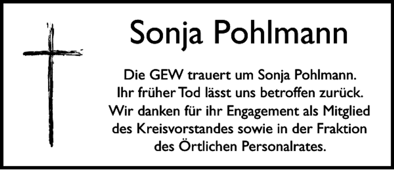 <p>Sonja Pohlmann<br />Die GEW trauert um Sonja Pohlmann.<br />Ihr früher Tod lässt uns betroffen zurück.<br />Wir danken für ihr Engagement als Mitglied<br />des Kreisvorstandes sowie in der Fraktion<br />des Örtlichen Personalrates.</p>