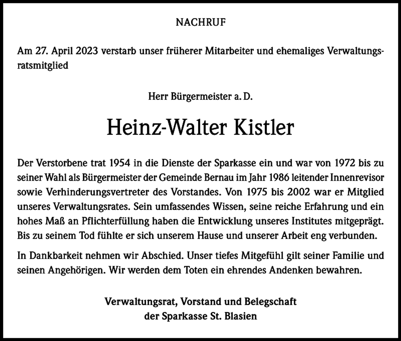 <p>NACHRUF<br />Am 27. April 2023 verstarb unser früherer Mitarbeiter und ehemaliges Verwaltungsratsmitglied<br />Herr Bürgermeister a. D.</p><p>Heinz-Walter Kistler<br />Der Verstorbene trat 1954 in die Dienste der Sparkasse ein und war von 1972 bis zu<br />seiner Wahl als Bürgermeister der Gemeinde Bernau im Jahr 1986 leitender Innenrevisor<br />sowie Verhinderungsvertreter des Vorstandes. Von 1975 bis 2002 war er Mitglied<br />unseres Verwaltungsrates. Sein umfassendes Wissen, seine reiche Erfahrung und ein<br />hohes Maß an Pflichterfüllung haben die Entwicklung unseres Institutes mitgeprägt.<br />Bis zu seinem Tod fühlte er sich unserem Hause und unserer Arbeit eng verbunden.<br />In Dankbarkeit nehmen wir Abschied. Unser tiefes Mitgefühl gilt seiner Familie und<br />seinen Angehörigen. Wir werden dem Toten ein ehrendes Andenken bewahren.<br />Verwaltungsrat, Vorstand und Belegschaft<br />der Sparkasse St. Blasien</p>